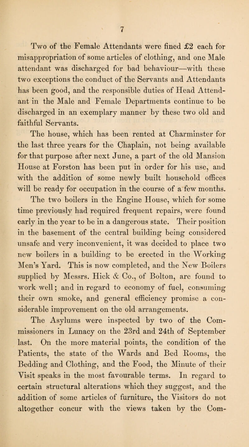 Two of the Female Attendants were fined £2 each for misappropriation of some articles of clothing, and one Male attendant was discharged for bad behaviour—with these two exceptions the conduct of the Servants and Attendants has been good, and the responsible duties of Head Attend¬ ant in the Male and Female Departments continue to be discharged in an exemplary manner by these two old and faithful Servants. The house, which has been rented at Charminster for the last three years for the Chaplain, not being available for that purpose after next June, a part of the old Mansion House at Forston has been put in order for his use, and with the addition of some newly built household offices will be ready for occupation in the course of a few months. The two boilers in the Engine House, which for some time previously had required frequent repairs, were found early in the year to be in a dangerous state. Their position in the basement of the central building being considered unsafe and very inconvenient, it was decided to place two new boilers in a building to be erected in the Working Men’s Yard. This is now completed, and the Yew Boilers supplied by Messrs. Hick & Co., of Bolton, are found to work well; and in regard to economy of fuel, consuming their own smoke, and general efficiency promise a con¬ siderable improvement on the old arrangements. The Asylums were inspected by two of the Com¬ missioners in Lunacy on the 23rd and 24th of September last. On the more material points, the condition of the Patients, the state of the Wards and Bed Booms, the Bedding and Clothing, and the Food, the Minute of their Visit speaks in the most favourable terms. In regard to certain structural alterations which they suggest, and the addition of some articles of furniture, the Visitors do not altogether concur with the views taken by the Com-