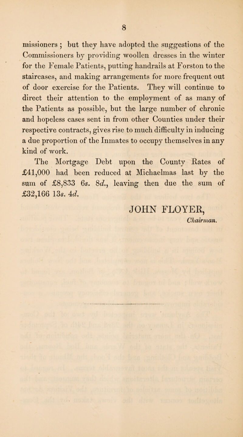 missioners ; but they have adopted the suggestions of the Commissioners by providing woollen dresses in the winter for the Female Patients, putting handrails at Forston to the staircases, and making arrangements for more frequent out of door exercise for the Patients. They will continue to direct their attention to the employment of as many of the Patients as possible, but the large number of chronic and hopeless cases sent in from other Counties under their respective contracts, gives rise to much difficulty in inducing a due proportion of the Inmates to occupy themselves in any kind of work. The Mortgage Debt upon the County Pates of £41,000 had been reduced at Michaelmas last by the sum of £8,833 6s. Sd., leaving then due the sum of £32,166 135. 4d. JOHN FLOYER, Chairman.