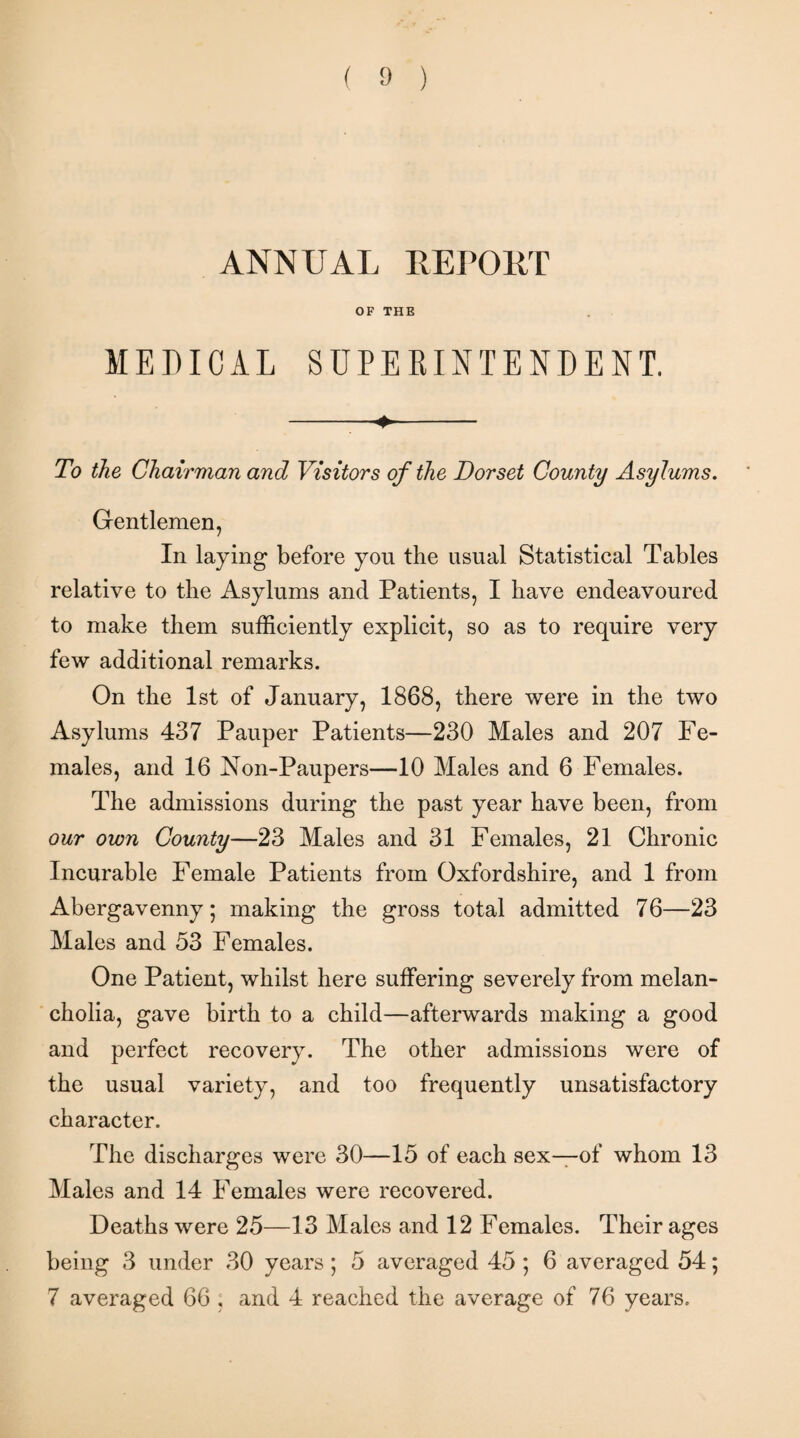 ANNUAL REPORT OF THE MEDICAL SUPERINTENDENT. -_*- To the Chairman and Visitors of the Dorset County Asylums. Gentlemen, In laying before you the usual Statistical Tables relative to the Asylums and Patients, I have endeavoured to make them sufficiently explicit, so as to require very few additional remarks. On the 1st of January, 1868, there were in the two Asylums 437 Pauper Patients—230 Males and 207 Fe¬ males, and 16 Non-Paupers—10 Males and 6 Females. The admissions during the past year have been, from our own County—23 Males and 31 Females, 21 Chronic Incurable Female Patients from Oxfordshire, and 1 from Abergavenny; making the gross total admitted 76—23 Males and 53 Females. One Patient, whilst here suffering severely from melan¬ cholia, gave birth to a child—afterwards making a good and perfect recovery. The other admissions were of the usual variety, and too frequently unsatisfactory character. The discharges were 30—15 of each sex—of whom 13 Males and 14 Females were recovered. Deaths were 25—13 Males and 12 Females. Their ages being 3 under 30 years ; 5 averaged 45 ; 6 averaged 54; 7 averaged 66 , and 4 reached the average of 76 years.