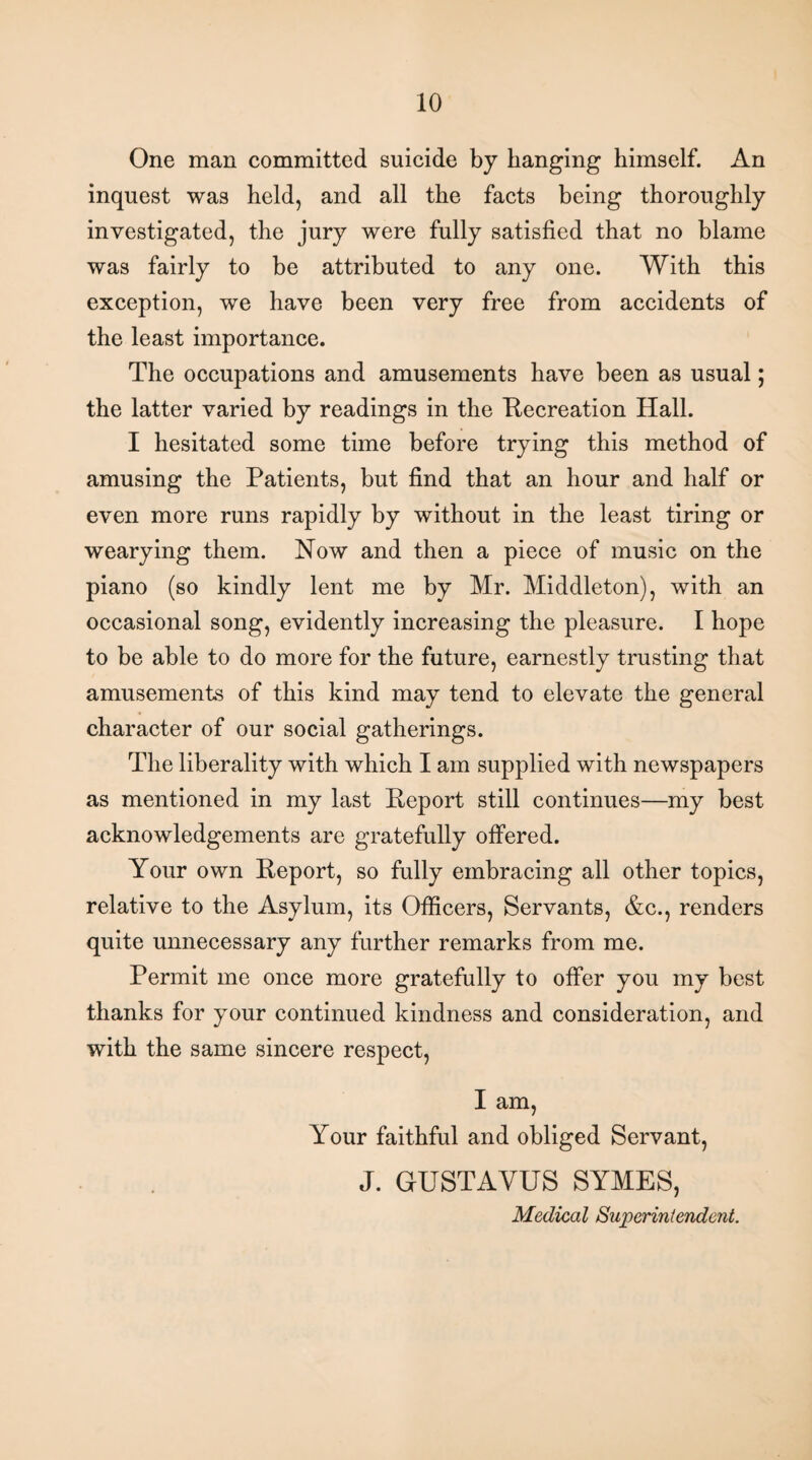 One man committed suicide by hanging himself. An inquest was held, and all the facts being thoroughly investigated, the jury were fully satisfied that no blame was fairly to be attributed to any one. With this exception, we have been very free from accidents of the least importance. The occupations and amusements have been as usual; the latter varied by readings in the Recreation Hall. I hesitated some time before trying this method of amusing the Patients, but find that an hour and half or even more runs rapidly by without in the least tiring or wearying them. Now and then a piece of music on the piano (so kindly lent me by Mr. Middleton), with an occasional song, evidently increasing the pleasure. I hope to be able to do more for the future, earnestly trusting that amusements of this kind may tend to elevate the general character of our social gatherings. The liberality with which I am supplied with newspapers as mentioned in my last Report still continues—my best acknowledgements are gratefully offered. Your own Report, so fully embracing all other topics, relative to the Asylum, its Officers, Servants, &c., renders quite unnecessary any further remarks from me. Permit me once more gratefully to offer you my best thanks for your continued kindness and consideration, and with the same sincere respect, I am, Your faithful and obliged Servant, J. GUSTAYUS SYMES, Medical Superintendent.