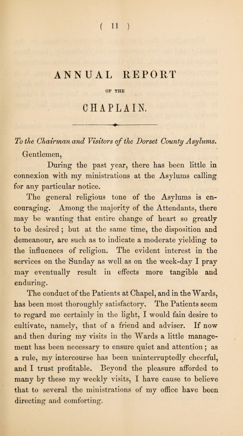 ANNUAL REPORT OF THE CHAPLAIN. -- To the Chairman and Visitors of the Dorset County Asylums. Gentlemen, During the past year, there has been little in connexion with my ministrations at the Asylums calling for any particular notice. The general religious tone of the Asylums is en¬ couraging. Among the majority of the Attendants, there may be wanting that entire change of heart so greatly to be desired; but at the same time, the disposition and demeanour, are such as to indicate a moderate yielding to the influences of religion. The evident interest in the services on the Sunday as well as on the week-day I pray may eventually result in effects more tangible and enduring. The conduct of the Patients at Chapel, and in the Wards, has been most thoroughly satisfactory. The Patients seem to regard me certainly in the light, I would fain desire to cultivate, namely, that of a friend and adviser. If now and then during my visits in the Wards a little manage¬ ment has been necessary to ensure quiet and attention; as a rule, my intercourse has been uninterruptedly cheerful, and I trust profitable. Beyond the pleasure afforded to many by these my weekly visits, I have cause to believe that to several the ministrations of my office have been directing and comforting.
