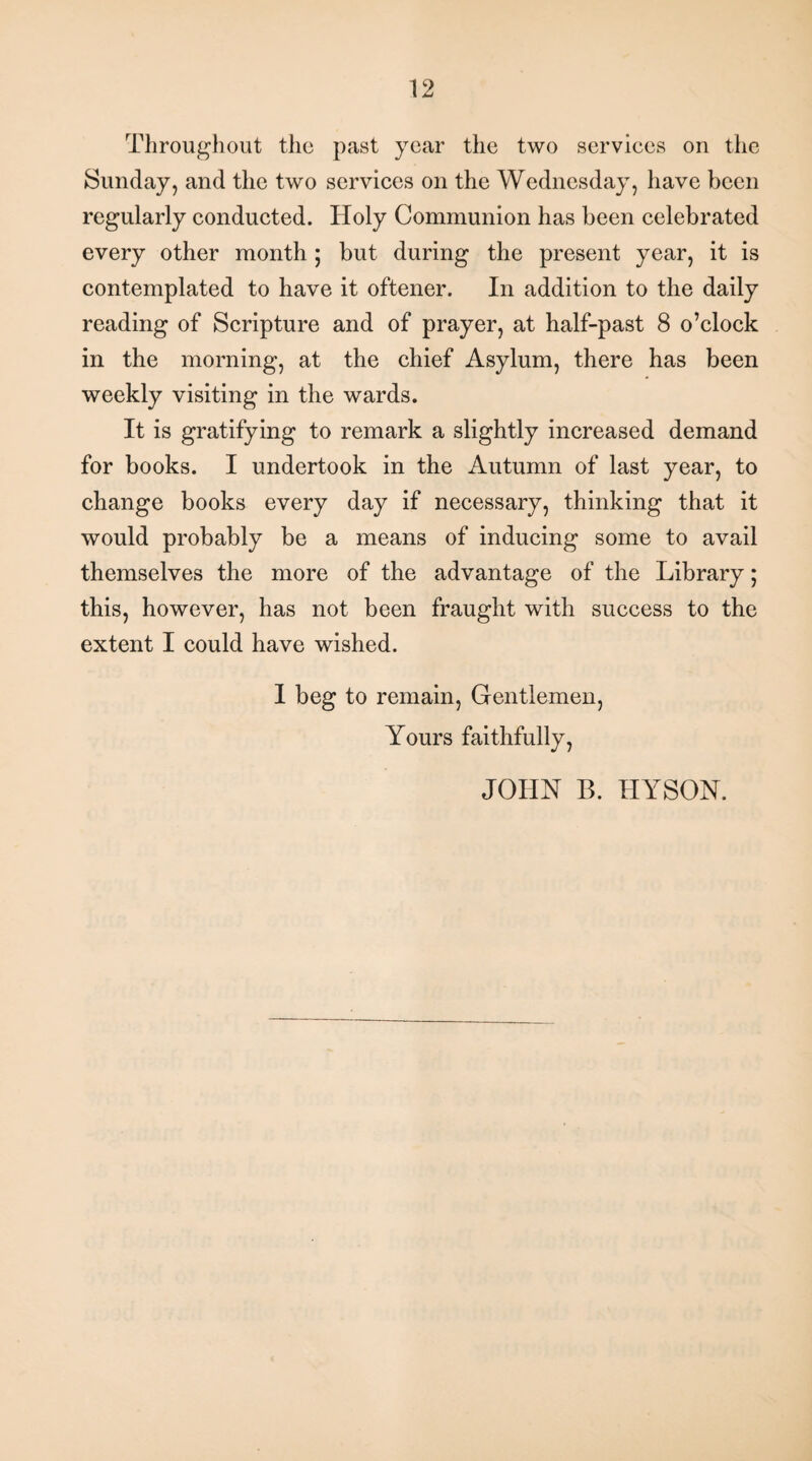 Throughout the past year the two services on the Sunday, and the two services on the Wednesday, have been regularly conducted. Holy Communion has been celebrated every other month ; but during the present year, it is contemplated to have it oftener. In addition to the daily reading of Scripture and of prayer, at half-past 8 o’clock in the morning, at the chief Asylum, there has been weekly visiting in the wards. It is gratifying to remark a slightly increased demand for books. I undertook in the Autumn of last year, to change books every day if necessary, thinking that it would probably be a means of inducing some to avail themselves the more of the advantage of the Library; this, however, has not been fraught with success to the extent I could have wished. I beg to remain, Gentlemen, Yours faithfully, JOHN B. HYSON.