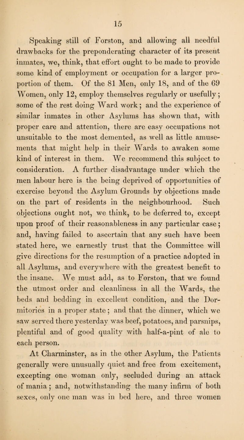 Speaking still of Forston, and allowing all needful drawbacks for the preponderating character of its present inmates, we, think, that effort ought to be made to provide some kind of employment or occupation for a larger pro¬ portion of them. Of the 81 Men, only 18, and of the 69 Women, only 12, employ themselves regularly or usefully; some of the rest doing Ward work; and the experience of similar inmates in other Asylums has shown that, with proper care and attention, there are easy occupations not unsuitable to the most demented, as well as little amuse¬ ments that might help in their Wards to awaken some kind of interest in them. We recommend this subject to consideration. A further disadvantage under which the men labour here is the being deprived of opportunities of exercise beyond the Asylum Grounds by objections made on the part of residents in the neighbourhood. Such objections ought not, we think, to be deferred to, except upon proof of their reasonableness in any particular case; and, having failed to ascertain that any such have been stated here, we earnestly trust that the Committee will give directions for the resumption of a practice adopted in all Asylums, and everywhere with the greatest benefit to the insane. We must add, as to Forston, that we found the utmost order and cleanliness in all the Wards, the beds and bedding in excellent condition, and the Dor¬ mitories in a proper state; and that the dinner, which we saw served there yesterday was beef, potatoes, and parsnips, plentiful and of good quality with half-a-pint of ale to each person. At Charminster, as in the other Asylum, the Patients generally were unusually quiet and free from excitement, excepting one woman only, secluded during an attack of mania ; and, notwithstanding the many infirm of both sexes, only one man was in bed here, and three women