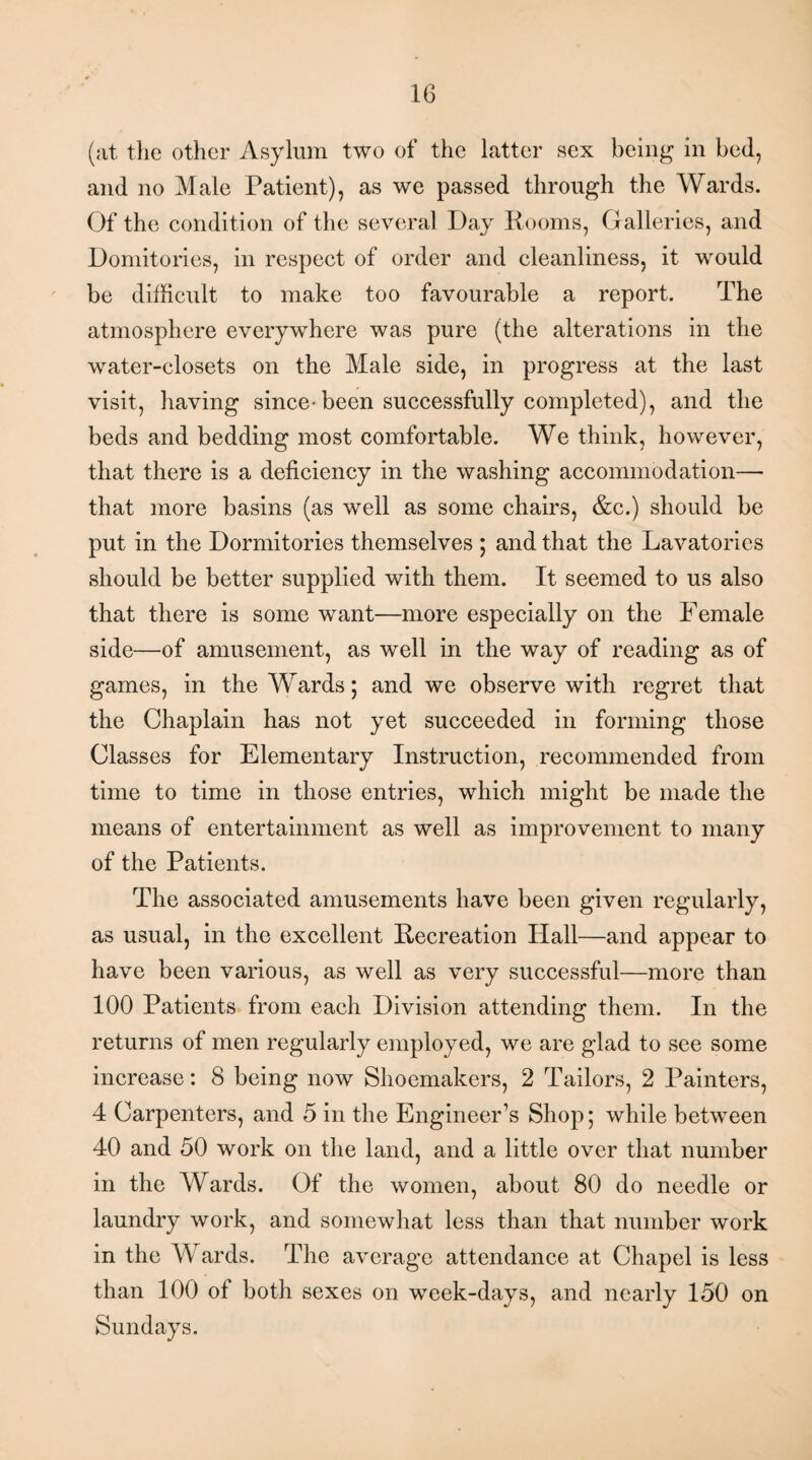 (at the other Asylum two of the latter sex being in bed, and no Male Patient), as we passed through the Wards. Of the condition of the several Day Rooms, Galleries, and Domitories, in respect of order and cleanliness, it would be difficult to make too favourable a report. The atmosphere everywhere was pure (the alterations in the water-closets on the Male side, in progress at the last visit, having since-been successfully completed), and the beds and bedding most comfortable. We think, however, that there is a deficiency in the washing accommodation— that more basins (as well as some chairs, &c.) should be put in the Dormitories themselves ; and that the Lavatories should be better supplied with them. It seemed to us also that there is some want—more especially on the Female side—of amusement, as well in the way of reading as of games, in the Wards; and we observe with regret that the Chaplain has not yet succeeded in forming those Classes for Elementary Instruction, recommended from time to time in those entries, which might be made the means of entertainment as well as improvement to many of the Patients. The associated amusements have been given regularly, as usual, in the excellent Recreation Hall—and appear to have been various, as well as very successful—more than 100 Patients from each Division attending them. In the returns of men regularly employed, we are glad to see some increase: 8 being now Shoemakers, 2 Tailors, 2 Painters, 4 Carpenters, and 5 in the Engineer’s Shop; while between 40 and 50 work on the land, and a little over that number in the Wards. Of the women, about 80 do needle or laundry work, and somewhat less than that number work in the Wards. The average attendance at Chapel is less than 100 of both sexes on week-days, and nearly 150 on Sundays.