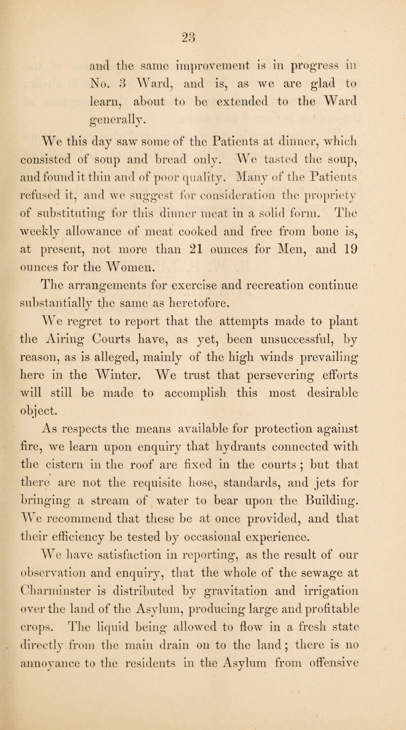 and the same improvement is in progress in No. 3 Ward, and is, as we are glad to learn, about to be extended to the Ward generally. We this day saw some of the Patients at dinner, which consisted of soup and bread only. We tasted the soup, and found it thin and of poor quality. Many of the Patients refused it, and we suggest for consideration the propriety of substituting for this dinner meat in a solid form. The weekly allowance of meat cooked and free from bone is, at present, not more than 21 ounces for Men, and 19 ounces for the Women. The arrangements for exercise and recreation continue substantially the same as heretofore. We regret to report that the attempts made to plant the Airing Courts have, as yet, been unsuccessful, by reason, as is alleged, mainly of the high winds prevailing here in the Winter. We trust that persevering efforts will still be made to accomplish this most desirable object. As respects the means available for protection against fire, we learn upon enquiry that hydrants connected with the cistern in the roof are fixed in the courts ; but that there are not the requisite hose, standards, and jets for bringing a stream of water to bear upon the Building. We recommend that these be at once provided, and that their efficiency be tested by occasional experience. We have satisfaction in reporting, as the result of our observation and enquiry, that the whole of the sewage at Charminster is distributed by gravitation and irrigation over the land of the Asylum, producing large and profitable crops. The liquid being allowed to flow in a fresh state directly from the main drain on to the land ; there is no annoyance to the residents in the Asylum from offensive