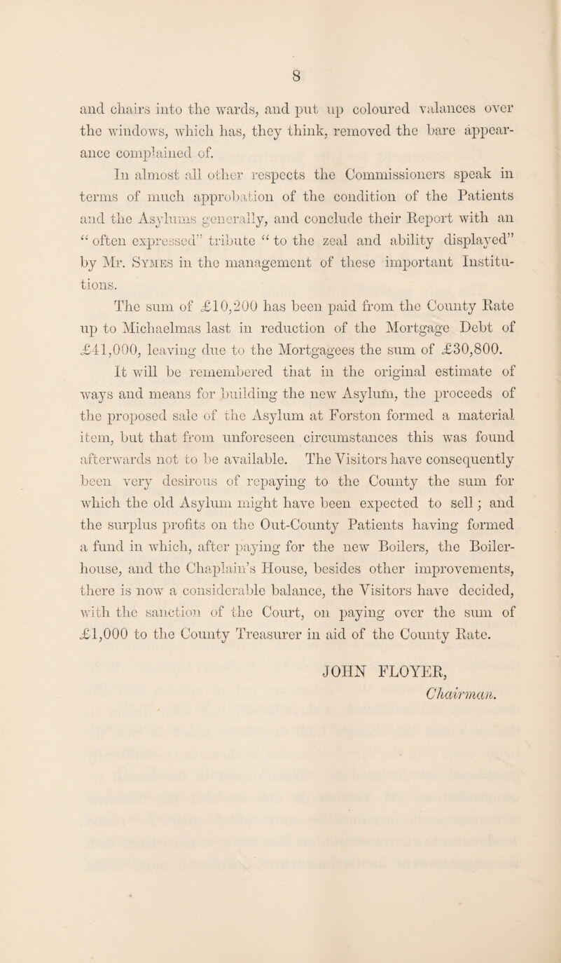 and chairs into the wards, and put up coloured valances over the windows, which has, they think, removed the bare appear¬ ance complained of. In almost all other respects the Commissioners speak in terms of much approbation of the condition of the Patients and the Asylums generally, and conclude their Report with an “ often expressed” tribute “ to the zeal and ability displayed” by Mr. Symes in the management of these important Institu¬ tions. The sum of £10,200 has been paid from the County Rate up to Michaelmas last in reduction of the Mortgage Debt of <£41,000, leaving due to the Mortgagees the sum of <£30,800. It will be remembered tiiat in the original estimate of ways and means for building the new Asylum, the proceeds of the proposed sale of the Asylum at Forston formed a material item, but that from unforeseen circumstances this was found afterwards not to be available. The Visitors have consequently been very desirous of repaying to the County the sum for which the old Asylum might have been expected to sell; and the surplus profits on the Out-County Patients having formed a fund in which, after paying for the new Boilers, the Boiler- house, and the Chaplain’s Blouse, besides other improvements, there is now a considerable balance, the Visitors have decided, with the sanction of the Court, on paying over the sum of <£1,000 to the County Treasurer in aid of the County Rate. JOHN FLOYER, Chairman.