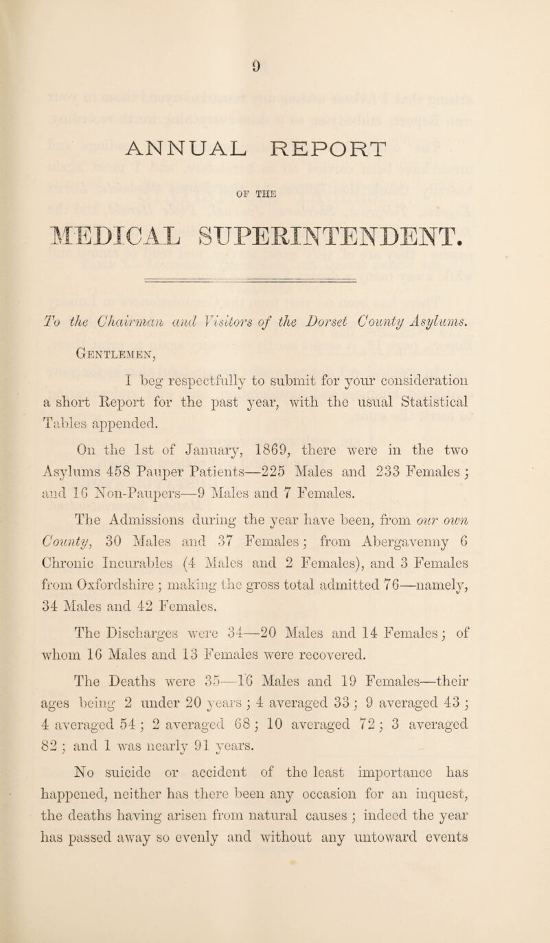 ANNUAL REPORT OF THE MEDICAL SUPERINTENDENT. To the Chairman and Visitors of the Dorset County Asylums. Gentlemen, I beg respectfully to submit for your consideration a short Report for the past year, with the usual Statistical Tables appended. On the 1st of January, 1869, there were in the two Asylums 458 Pauper Patients—225 Males and 233 Females ; and 16 Non-Paupers—9 Males and 7 Females. The Admissions during the year have been, from our own County, 30 Males and 37 Females; from Abergavenny 6 Chronic Incurables (4 Males and 2 Females), and 3 Females from Oxfordshire ; making the gross total admitted 7 6—namely, 34 Males and 42 Females. The Discharges were 34—20 Males and 14 Females; of whom 16 Males and 13 Females were recovered. The Deaths were 35—16 Males and 19 Females—their ages being 2 under 20 years ; 4 averaged 33; 9 averaged 43 ; 4 averaged 54 ; 2 averaged 68; 10 averaged 72; 3 averaged 82 ; and 1 was nearly 91 years. No suicide or accident of the least importance has happened, neither has there been any occasion for an inquest, the deaths having arisen from natural causes ; indeed the year has passed away so evenly and without any untoward events