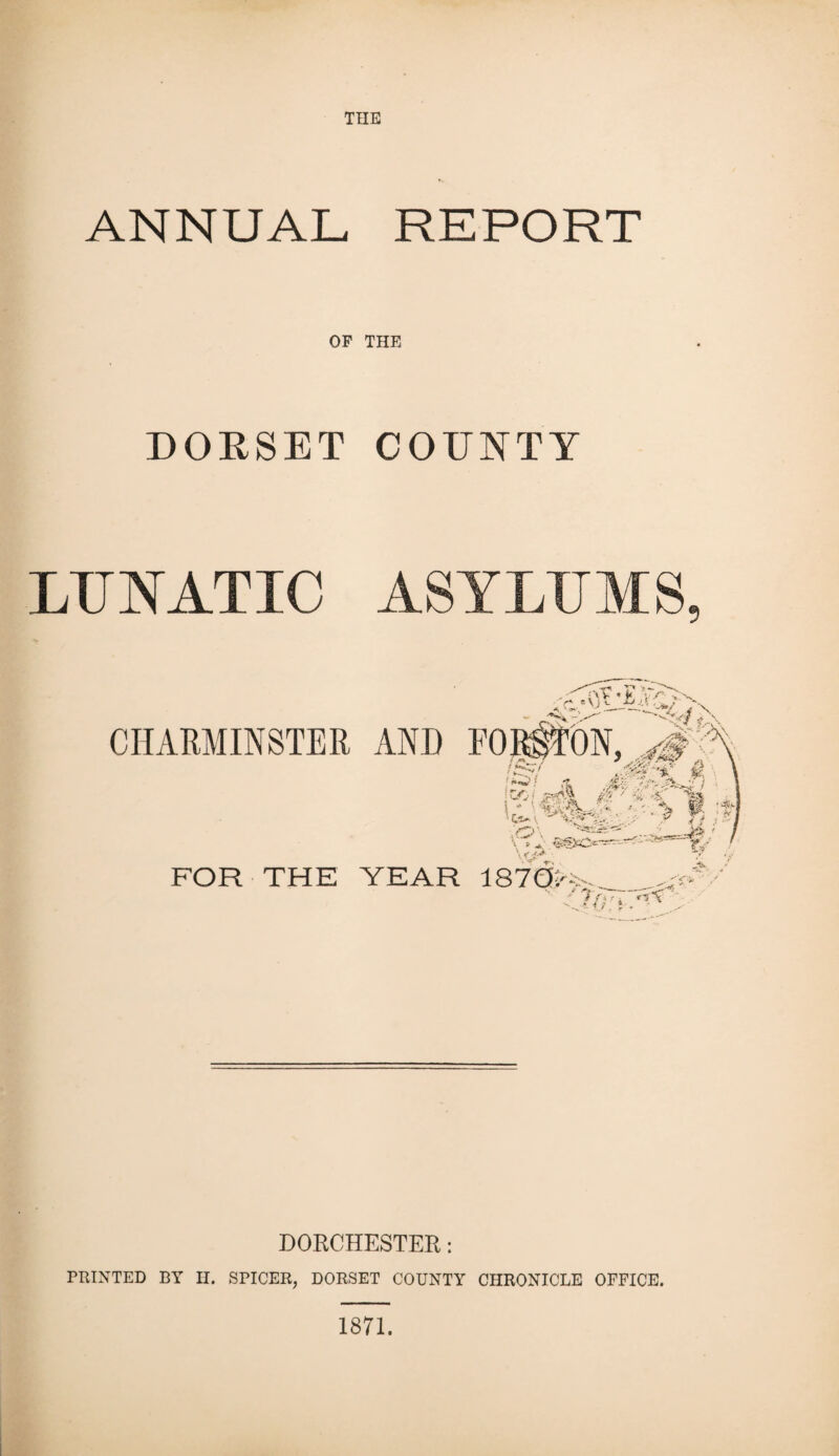 ANNUAL REPORT OF THE DORSET COUNTY LUNATIC ASYLUMS FOR THE YEAR 187Ois DORCHESTER: PRINTED BY H. SPICER, DORSET COUNTY CHRONICLE OFFICE.