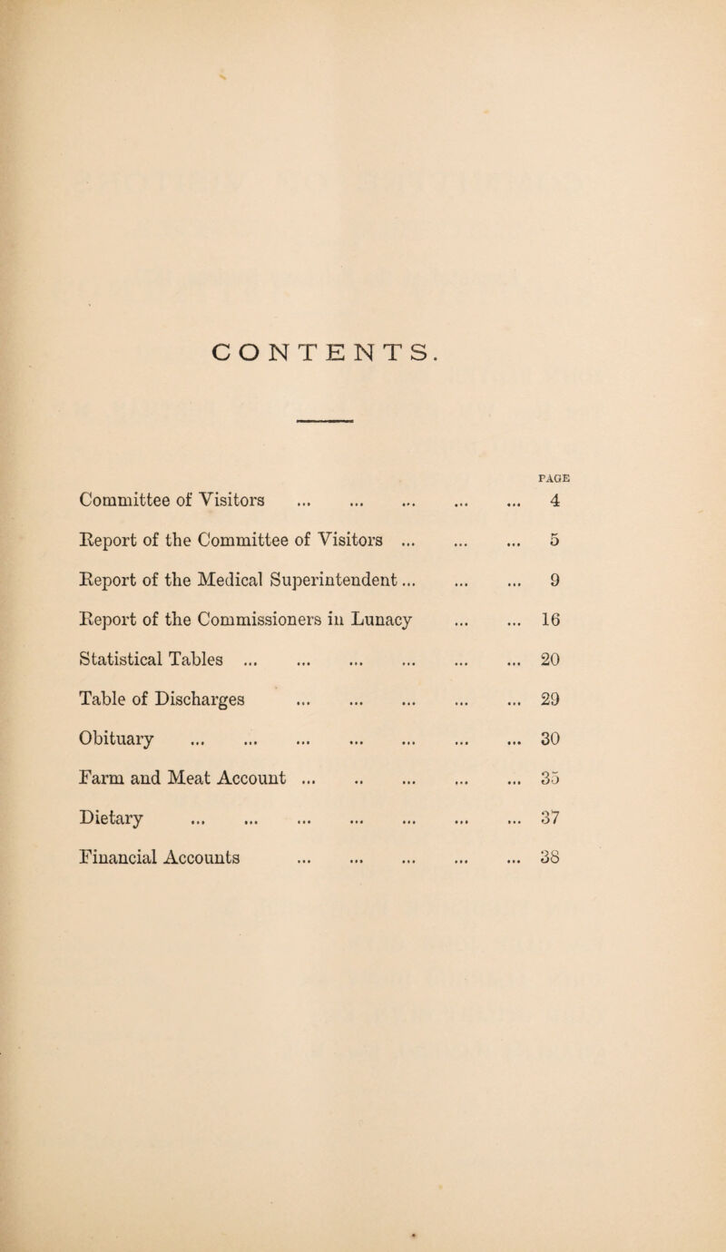 CONTENTS. Committee of Visitors . Eeport of the Committee of Visitors ... Eeport of the Medical Superintendent... Eeport of the Commissioners in Lunacy Statistical Tables . Table of Discharges . Obituary . Farm and Meat Account. Dietary . Financial Accounts . PAGE 4 5 9 16 20 29 30 35 37 38