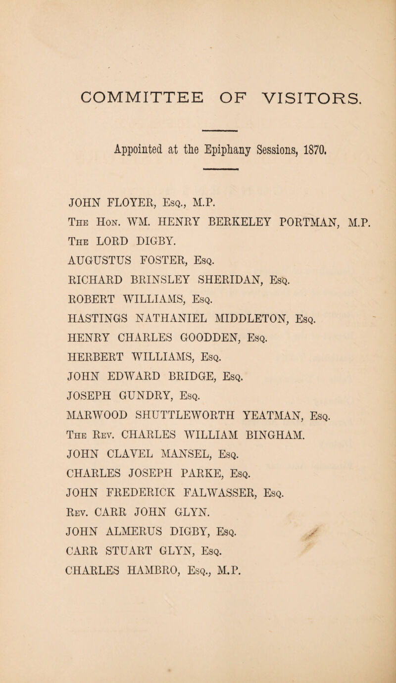 COMMITTEE OF VISITORS. Appointed at tlie Epiphany Sessions, 1870. JOHN FLOYER, Esq., M.P. The Hon. WM. HENRY BERKELEY PORTMAN, M.P. The LORD DIGBY. AUGUSTUS FOSTER, Esq. RICHARD BRINSLEY SHERIDAN, Esq. ROBERT WILLIAMS, Esq. HASTINGS NATHANIEL MIDDLETON, Esq. HENRY CHARLES GOODDEN, Esq. HERBERT WILLIAMS, Esq. JOHN EDWARD BRIDGE, Esq. JOSEPH GUNDRY, Esq. MARWOOD SHUTTLEWORTH YEATMAN, Esq. The Rev. CHARLES WILLIAM BINGHAM. JOHN CLAYEL MANSEL, Esq. CHARLES JOSEPH PARKE, Esq. JOHN FREDERICK FALWASSER, Esq. Rev. CARR JOHN GLYN. JOHN ALMERUS DIGBY, Esq. CARR STUART GLYN, Esq. CHARLES HAMBRO, Esq., M.P.