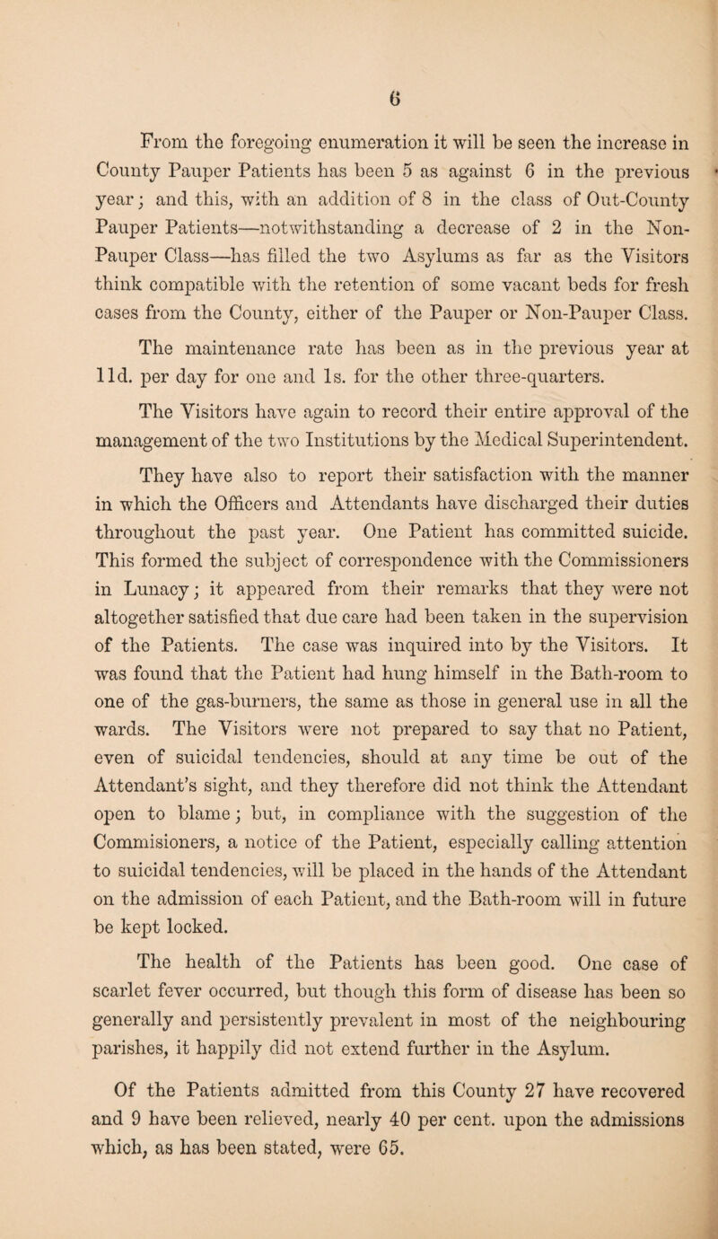 From the foregoing enumeration it will be seen the increase in County Pauper Patients has been 5 as against 6 in the previous year; and this, with an addition of 8 in the class of Out-County Pauper Patients—notwithstanding a decrease of 2 in the Non- Pauper Class—has filled the two Asylums as far as the Visitors think compatible with the retention of some vacant beds for fresh cases from the County, either of the Pauper or Non-Pauper Class. The maintenance rate has been as in the previous year at lid. per day for one and Is. for the other three-quarters. The Visitors have again to record their entire approval of the management of the two Institutions by the Medical Superintendent. They have also to report their satisfaction with the manner in which the Officers and Attendants have discharged their duties throughout the past year. One Patient has committed suicide. This formed the subject of correspondence with the Commissioners in Lunacy; it appeared from their remarks that they were not altogether satisfied that due care had been taken in the supervision of the Patients. The case was inquired into by the Visitors. It was found that the Patient had hung himself in the Bath-room to one of the gas-burners, the same as those in general use in all the wards. The Visitors were not prepared to say that no Patient, even of suicidal tendencies, should at any time be out of the Attendant’s sight, and they therefore did not think the Attendant open to blame; but, in compliance with the suggestion of the Commisioners, a notice of the Patient, especially calling attention to suicidal tendencies, will be placed in the hands of the Attendant on the admission of each Patient, and the Bath-room will in future be kept locked. The health of the Patients has been good. One case of scarlet fever occurred, but though this form of disease has been so generally and persistently prevalent in most of the neighbouring parishes, it happily did not extend further in the Asylum. Of the Patients admitted from this County 27 have recovered and 9 have been relieved, nearly 40 per cent, upon the admissions which, as has been stated, were 65.