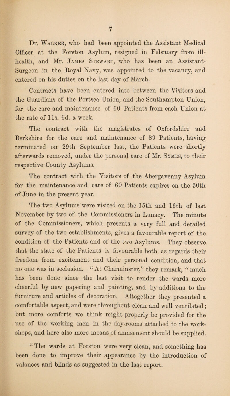 Dr. Walker, who had been appointed the Assistant Medical Officer at the Forston Asylum, resigned in February from ill- health, and Mr. James Stewart, who has been an Assistant- Surgeon in the Royal Navy, was appointed to the vacancy, and entered on his duties on the last day of March. Contracts have been entered into between the Visitors and the Guardians of the Portsea Union, and the Southampton Union, for the care and maintenance of 60 Patients from each Union at the rate of 11s. 6d. a week. The contract with the magistrates of Oxfordshire and Berkshire for the care and maintenance of 89 Patients, having terminated on 29th September last, the Patients were shortly afterwards removed, under the personal care of Mr. Symes, to their respective County Asylums. The contract writh the Visitors of the Abergavenny Asylum for the maintenance and care of 60 Patients expires on the 30th of June in the present year. The two Asylums were visited on the 15th and 16th of last November by two of the Commissioners in Lunacy. The minute of the Commissioners, which presents a very full and detailed survey of the two establishments, gives a favourable report of the condition of the Patients and of the two Asylums. They observe that the state of the Patients is favourable both as regards their freedom from excitement and their personal condition, and that no one was in seclusion. “ At Charminster,” they remark, “ much has been done since the last visit to render the wards more cheerful by new papering and painting, and by additions to the furniture and articles of decoration. Altogether they presented a comfortable aspect, and were throughout clean and well ventilated; but more comforts we think might properly be provided for the use of the working men in the day-rooms attached to the work¬ shops, and here also more means of amusement should be supplied. “The wards at Forston were very clean, and something has been done to improve their appearance by the introduction of valances and blinds as suggested in the last report.