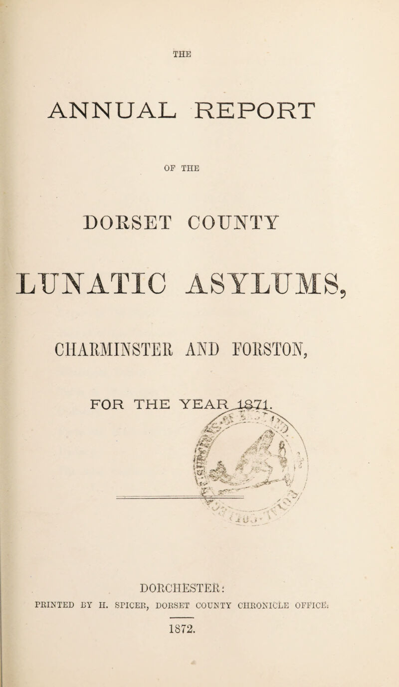 THE ANNUAL REPORT OF THE DORSET COUNTY LUNATIC ASYLUMS, CHARMINSTER AND FORSTON, DORCHESTER* PRINTED BY H. SPICER, DORSET COUNTY CHRONICLE OFFICE; 1872. A