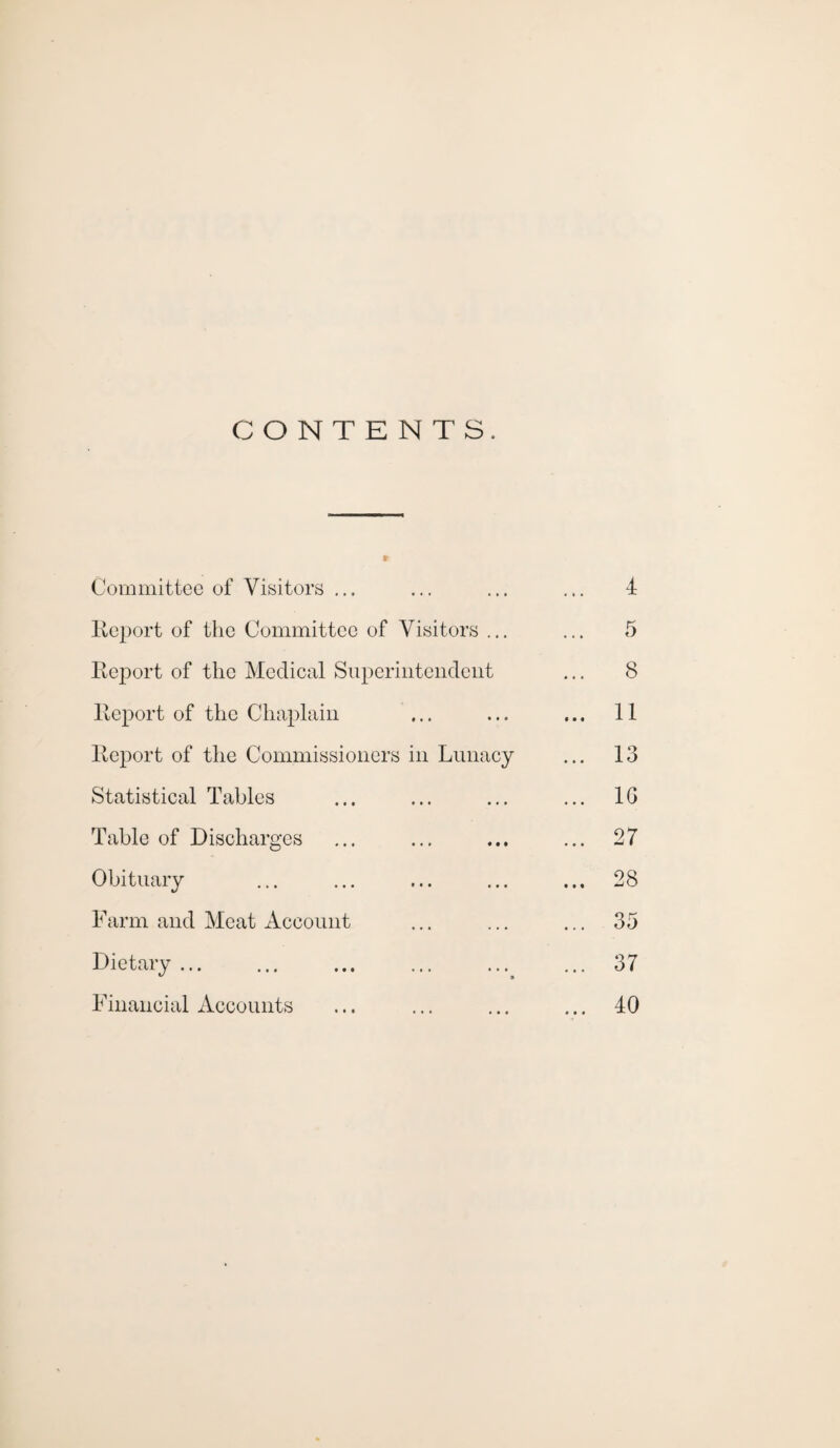 CONTENTS. Committee of Visitors ... Report of the Committee of Visitors ... Report of the Medical Superintendent Report of the Chaplain Report of the Commissioners in Lunacy Statistical Tables Table of Discharges Obituary Farm and Meat Account Dietary.. Financial Accounts