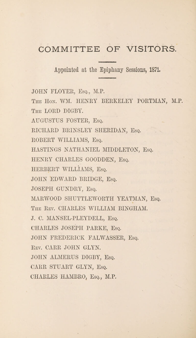 COMMITTEE OF VISITORS. Appointed at the Epiphany Sessions, 1871. JOHN FLOYER, Esq., M.P. The Hon. WM. HENRY BERKELEY PORTMAN, M.P. The LORD DIGBY. AUGUSTUS FOSTER, Esq. RICHARD BRINSLEY SHERIDAN, Esq. ROBERT WILLIAMS, Esq. HASTINGS NATHANIEL MIDDLETON, Esq. HENRY CHARLES GOODDEN, Esq. HERBERT WILLIAMS, Esq. JOHN EDWARD BRIDGE, Esq. JOSEPH GUNDRY, Esq. MARWOOD SHUTTLEWORTH YEATMAN, Esq. The Rey. CHARLES WILLIAM BINGHAM. J. C. MANSEL-PLEYDELL, Esq. CHARLES JOSEPH PARKE, Esq. JOHN FREDERICK FALWASSER, Esq. Rev. CARR JOHN GLYN. JOHN ALMERUS DIGBY, Esq. CARR STUART GLYN, Esq. CHARLES HAMBRO, Esq., M.P.