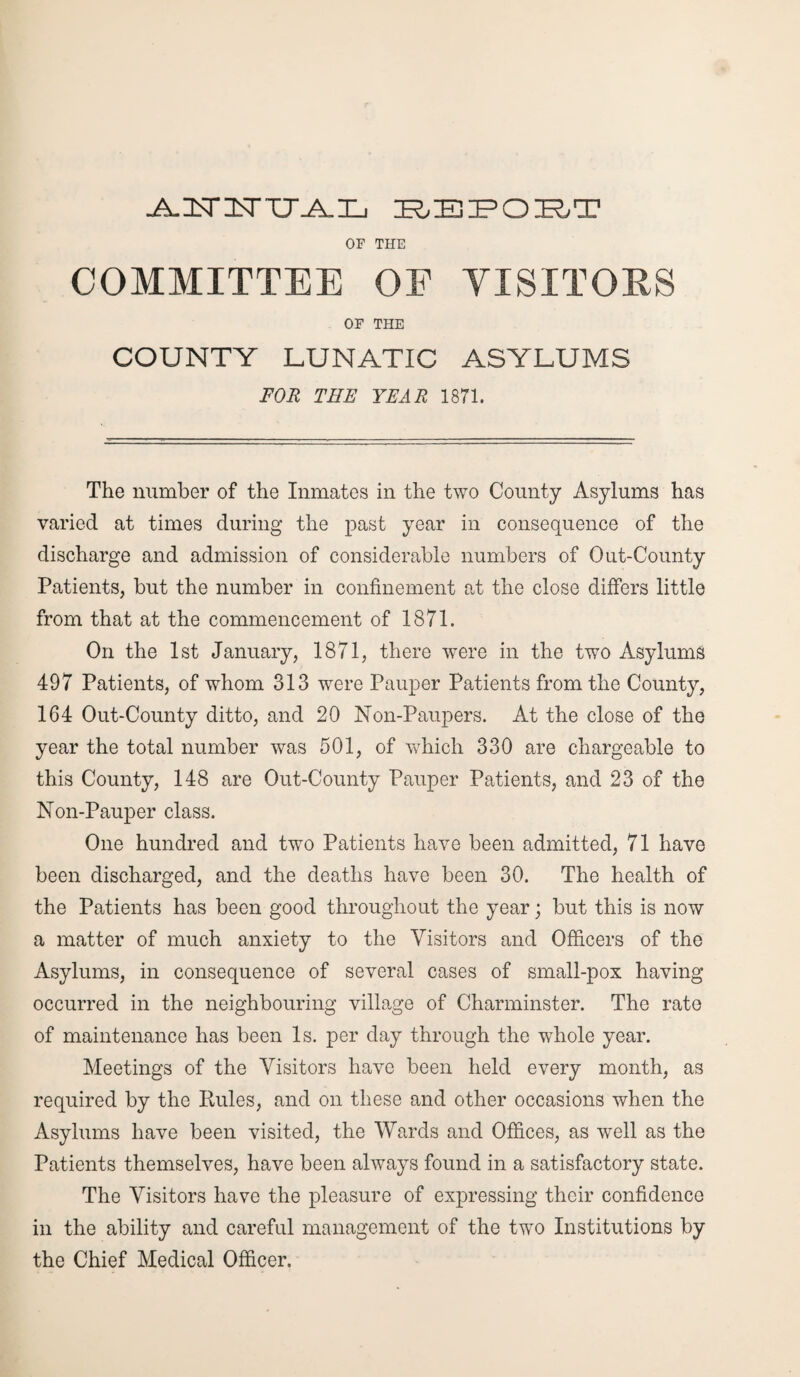 .A.ILTITTTjk.L REPORT OF THE COMMITTEE OE VISITORS OF THE COUNTY LUNATIC ASYLUMS FOR THE YEAR 1871. The number of the Inmates in the two County Asylums has varied at times during the past year in consequence of the discharge and admission of considerable numbers of Out-County Patients, but the number in confinement at the close differs little from that at the commencement of 1871. On the 1st January, 1871, there were in the two Asylums 497 Patients, of whom 313 were Pauper Patients from the County, 164 Out-County ditto, and 20 Non-Paupers. At the close of the year the total number was 501, of which 330 are chargeable to this County, 148 are Out-County Pauper Patients, and 23 of the Non-Pauper class. One hundred and two Patients have been admitted, 71 have been discharged, and the deaths have been 30. The health of the Patients has been good throughout the year; but this is now a matter of much anxiety to the Visitors and Officers of the Asylums, in consequence of several cases of small-pox having occurred in the neighbouring village of Charminster. The rate of maintenance has been Is. per day through the whole year. Meetings of the Visitors have been held every month, as required by the Rules, and on these and other occasions when the Asylums have been visited, the Wards and Offices, as well as the Patients themselves, have been always found in a satisfactory state. The Visitors have the pleasure of expressing their confidence in the ability and careful management of the two Institutions by the Chief Medical Officer.