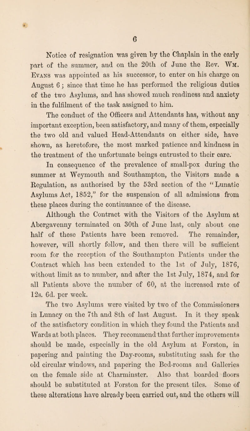 s G Notice of resignation was given by the Chaplain in the early part of the summer, and on the 20th of June the Rev. Wm. Evans was appointed as his successor, to enter on his charge on August 6; since that time he has performed the religious duties of the two Asylums, and has showed much readiness and anxiety in the fulfilment of the task assigned to him. The conduct of the Officers and Attendants has, without any important exception, been satisfactory, and many of them, especially the two old and valued Head-Attendants on either side, have shown, as heretofore, the most marked patience and kindness in the treatment of the unfortunate beings entrusted to their care. In consequence of the prevalence of small-pox during the summer at Weymouth and Southampton, the Visitors made a Regulation, as authorised by the 53rd section of the “Lunatic Asylums Act, 1852,” for the suspension of all admissions from these places during the continuance of the disease. Although the Contract with the Visitors of the Asylum at Abergavenny terminated on 30th of June last, only about one half of these Patients have been removed. The remainder, however, will shortly follow, and then there will be sufficient room for the reception of the Southampton Patients under the Contract wdiich has been extended to the 1st of July, 1876, without limit as to number, and after the 1st July, 1874, and for all Patients above the number of 60, at the increased rate of 12s. 6d. per week. The two Asylums were visited by two of the Commissioners in Lunacy on the 7th and 8th of last August. In it they speak of the satisfactory condition in which they found the Patients and Wards at both places. They recommend that further improvements should be made, especially in the old Asylum at Forston, in papering and painting the Day-rooms, substituting sash for the old circular windows, and papering the Bed-rooms and Galleries on the female side at Charminster. Also that boarded floors should be substituted at Forston for the present tiles. Some of these alterations have already been carried out, and the others will