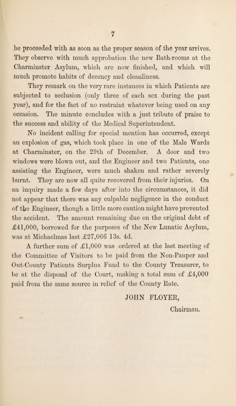 1 be proceeded with as soon as the proper season of the year arrives. They observe with much approbation the new Bath-rooms at the Charminster Asylum, which are now finished, and which will much promote habits of decency and cleanliness. They remark on the very rare instances in which Patients are subjected to seclusion (only three of each sex during the past year), and for the fact of no restraint whatever being used on any occasion. The minute concludes with a just tribute of praise to the success and ability of the Medical Superintendent. No incident calling for special mention has occurred, except an explosion of gas, which took place in one of the Male Wards at Charminster, on the 29tli of December. A door and two windows were blown out, and the Engineer and two Patients, one assisting the Engineer, were much shaken and rather severely burnt. They are now all quite recovered from their injuries. On an inquiry made a few days after into the circumstances, it did not appear that there was any culpable negligence in the conduct of the Engineer, though a little more caution might have prevented the accident. The amount remaining due on the original debt of £41,000, borrowed for the purposes of the New Lunatic Asylum, was at Michaelmas last £27,066 13s. 4d. A further sum of £1,000 was ordered at the last meeting of the Committee of Visitors to be paid from the Non-Pauper and Out-County Patients Surplus Fund to the County Treasurer, to be at the disposal of the Court, making a total sum of £4,000 paid from the same source in relief of the County Rate. JOHN FLOYER, Chairman.