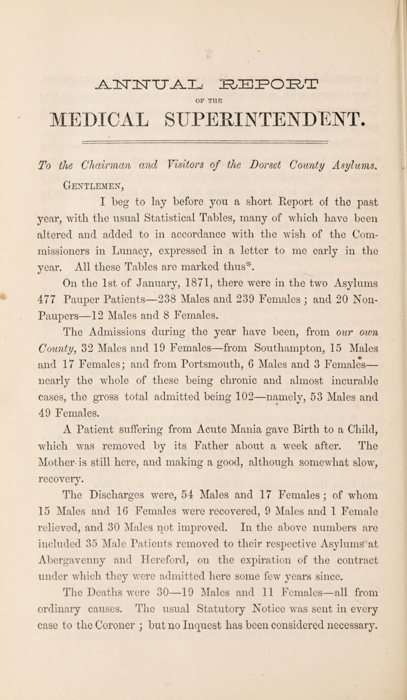 .A.ISrXTTT.A.Ij bbpobt OF TIIF MEDICAL SUPERINTENDENT. To the Chairman and Visitors of the Dorset County Asylums. Gentlemen, I beg to lay before you a short Report of the past year, with the usual Statistical Tables, many of which have been altered and added to in accordance with the wish of the Com¬ missioners in Lunacy, expressed in a letter to me early in the year. All these Tables are marked thus*. On the 1st of January, 1871, there were in the two Asylums 477 Pauper Patients—238 Males and 239 Females ; and 20 Non- Paupers—12 Males and 8 Females. The Admissions during the year have been, from our oivn County, 32 Males and 19 Females—from Southampton, 15 Males and 17 Females; and from Portsmouth, G Males and 3 Females— nearly the whole of these being chronic and almost incurable cases, the gross total admitted being 102—namely, 53 Males and 49 Females. A Patient suffering from Acute Mania gave Birth to a Child, which was removed by its Father about a week after. The Mother- is still here, and making a good, although somewhat slow, recovery. The Discharges were, 54 Males and 17 Females; of whom 15 Males and 16 Females were recovered, 9 Males and 1 Female relieved, and 30 Males not improved. In the above numbers are included 35 Male Patients removed to their respective Asylums at Abergavenny and Hereford, on the expiration of the contract under which they were admitted here some few years since. The Deaths were 30—19 Males and 11 Females—all from ordinary causes. The usual Statutory Notice was sent in every case to the Coroner ; but no Inquest has been considered necessary.