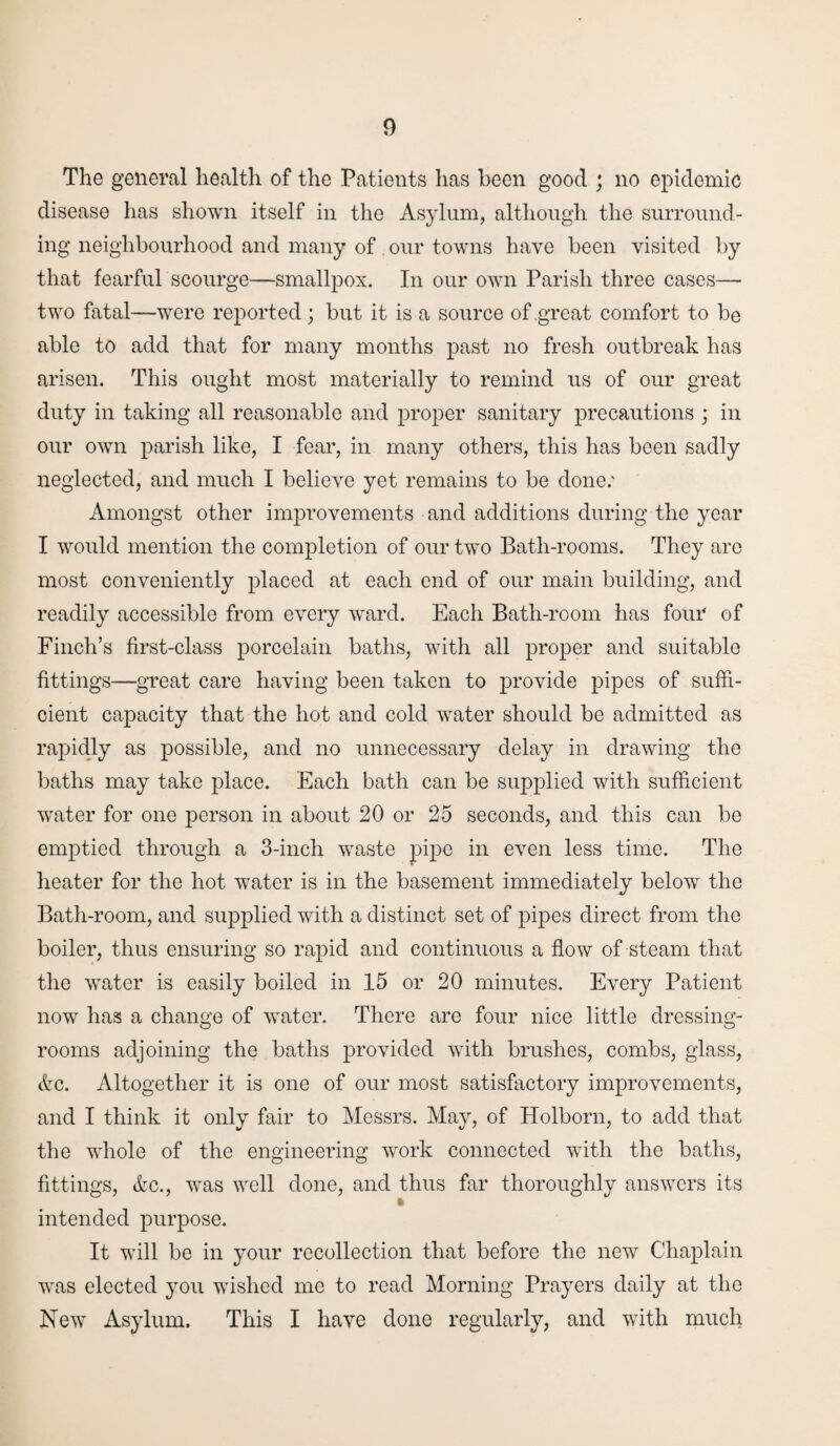 The general health of the Patients has been good ; no epidemic disease has shown itself in the Asylum, although the surround¬ ing neighbourhood and many of . our towns have been visited by that fearful scourge—smallpox. In our own Parish three cases— two fatal—were reported ; but it is a source of .great comfort to be able to add that for many months past no fresh outbreak has arisen. This ought most materially to remind us of our great duty in taking all reasonable and proper sanitary precautions ; in our own parish like, I fear, in many others, this has been sadly neglected, and much I believe yet remains to be done; Amongst other improvements and additions during the year I would mention the completion of our two Bath-rooms. They are most conveniently placed at each end of our main building, and readily accessible from every ward. Each Bath-room has four of Finch’s first-class porcelain baths, with all proper and suitable fittings—great care having been taken to provide pipes of suffi¬ cient capacity that the hot and cold water should be admitted as rapidly as possible, and no unnecessary delay in drawing the baths may take place. Each bath can be supplied with sufficient water for one person in about 20 or 25 seconds, and this can be emptied through a 3-inch waste pipe in even less time. The heater for the hot water is in the basement immediately below the Bath-room, and supplied with a distinct set of pipes direct from the boiler, thus ensuring so rapid and continuous a flow of steam that the water is easily boiled in 15 or 20 minutes. Every Patient now has a change of water. There are four nice little dressing- rooms adjoining the baths provided with brushes, combs, glass, Ac. Altogether it is one of our most satisfactory improvements, and I think it only fair to Messrs. May, of Holborn, to add that the whole of the engineering work connected with the baths, fittings, Ac., was well done, and thus far thoroughly answers its intended purpose. It will be in your recollection that before the new Chaplain was elected you wished me to read Morning Prayers daily at the New Asylum. This I have done regularly, and with much