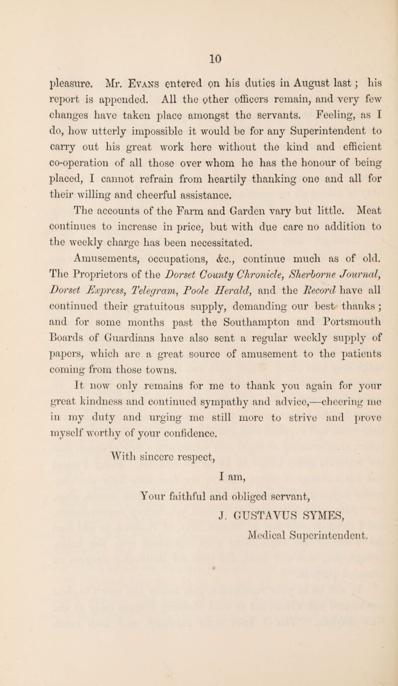 pleasure. Mr. Evans entered on his duties in August last; his report is appended. All the ether officers remain, and very few changes have taken place amongst the servants. Feeling, as I do, how utterly impossible it would be for any Superintendent to carry out his great work hero without the kind and efficient co-operation of all those over whom he has the honour of being placed, I cannot refrain from heartily thanking one and all for their willing and cheerful assistance. The accounts of the Farm and Garden vary but little. Meat continues to increase in price, but with due care no addition to the weekly charge has been necessitated. Amusements, occupations, &c., continue much as of old. The Proprietors of the Dorset County Chronicle, Sherborne Journal, Dorset Express, Telegram, Poole Herald, and the Record have all continued their gratuitous supply, demanding our best thanks; and for some months past the Southampton and Portsmouth Boards of Guardians have also sent a regular weekly supply of papers, which are a great source of amusement to the patients coming from those towns. It now only remains for me to thank you again for your great kindness and continued sympathy and advice,—cheering me in my duty and urging me still more to strive and prove myself worthy of your confidence. With sincere resjiect, I am, Your faithful and obliged servant, J. GUST A YUS SYMES, Medical Superintendent.