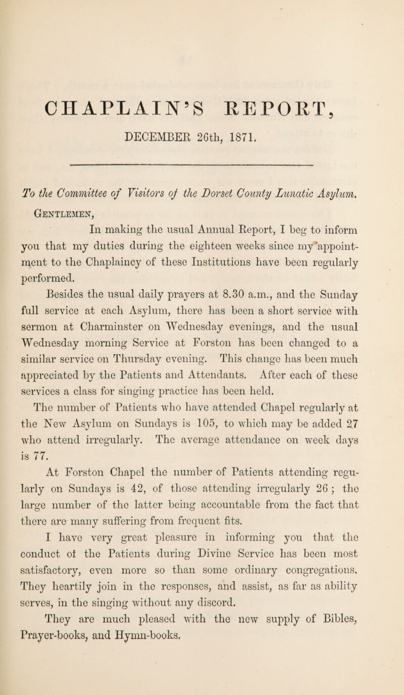 CHAPLAIN’S PE POET, DECEMBER 26th, 1871. To the Committee of Visitors of the Dorset County Lunatic Asylum, Gentlemen, In making the usual Annual Report, I beg to inform you that my duties during the eighteen weeks since my‘appoint¬ ment to the Chaplaincy of these Institutions have been regularly performed. Besides the usual daily prayers at 8.30 a.m., and the Sunday full service at each Asylum, there has been a short service with sermon at Charminster on Wednesday evenings, and the usual Wednesday morning Service at Forston has been changed to a similar service on Thursday evening. This change has been much appreciated by the Patients and Attendants. After each of these services a class for singing practice has been held. The number of Patients who have attended Chapel regularly at the New Asylum on Sundays is 105, to which may be added 2.7 who attend irregularly. The average attendance on week days is 77. At Forston Chapel the number of Patients attending regu¬ larly on Sundays is 42, of those attending irregularly 26 ; the large number of the latter being accountable from the fact that there are many suffering from frequent fits. I have very great pleasure in informing you that the conduct ol the Patients during Divine Service has been most satisfactory, even more so than some ordinary congregations. They heartily join in the responses, and assist, as far as ability serves, in the singing without any discord. They are much pleased with the new supply of Bibles, Prayer-books, and Hymn-books.