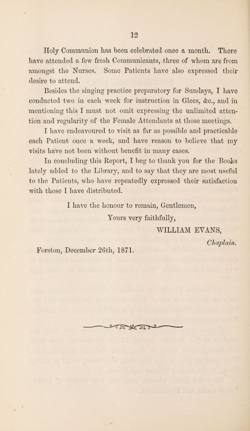 Holy Communion has been celebrated once a month. There have attended a few fresh Communicants, three of whom are from amongst the Nurses. Some Patients have also expressed their desire to attend. Besides the singing practice preparatory for Sundays, I have conducted two in each week for instruction in Glees, &c., and in mentioning this I must not omit expressing the unlimited atten¬ tion and regularity of the Female Attendants at those meetings. I have endeavoured to visit as far as possible and practicable each Patient once a week, and have reason to believe that my visits have not been without benefit in many cases. In concluding this Report, I beg to thank you for the Books lately added to the Library, and to say that they are most useful to the Patients, who have repeatedly expressed their satisfaction with those I have distributed. I have the honour to remain, Gentlemen, Yours very faithfully, WILLIAM EVANS, Chaplain. Forston, December 26th, 1871.