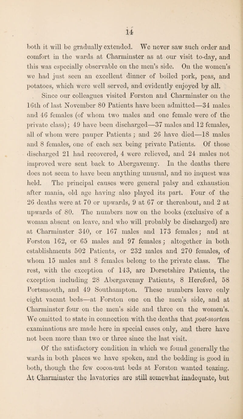 both it will bo gradually extended. We never saw such order and comfort in the wards at Charminster as at our visit to-day, and this was especially observable on the men’s side. On the women’s we had just seen an excellent dinner of boiled pork, peas, and potatoes, which were well served, and evidently enjoyed by all. Since our colleagues visited Forston and Charminster on the lGth of last November 80 Patients have been admitted—34 males and 4G females (of whom two males and one female were of the private class); 49 have been discharged—37 males and 12 females, all of whom were pauper Patients ; and 2G have died—18 males and 8 females, one of each sex being private Patients. Of those discharged 21 had recovered, 4 were relieved, and 24 males not improved were sent back to Abergavenny. In the deaths there does not seem to have been anything unusual, and no inquest was held. The principal causes were general palsy and exhaustion after mania, old age having also played its part. Four of the 26 deaths were at 70 or upwards, 9 at 67 or thereabout, and 2 at upwards of 80. The numbers now on the books (exclusive of a woman absent on leave, and who will probably be discharged) are at Charminster 340, or 1G7 males and 173 females; and at Forston 162, or 65 males and 97 females; altogether in both establishments 502 Patients, or 232 males and 270 females, of whom 15 males and 8 females belong to the private class. The rest, with the exception of 143, are Dorsetshire Patients, the exception including 28 Abergavenny Patients, 8 Hereford, 58 Portsmouth, and 49 Southampton. These numbers leave only eight vacant beds—at Forston one on the men’s side, and at Charminster four on the men’s side and three on the women’s. We omitted to state in connection with the deaths that 2^ost-mortem examinations are made here in special cases only, and there have not been more than two or three since the last visit. Of the satisfactory condition in which we found generally the wards in both places we have spoken, and the bedding is good in both, though the few cocoa-nut beds at Forston wanted teazing. At Charminster the lavatories are still somewhat inadequate, but