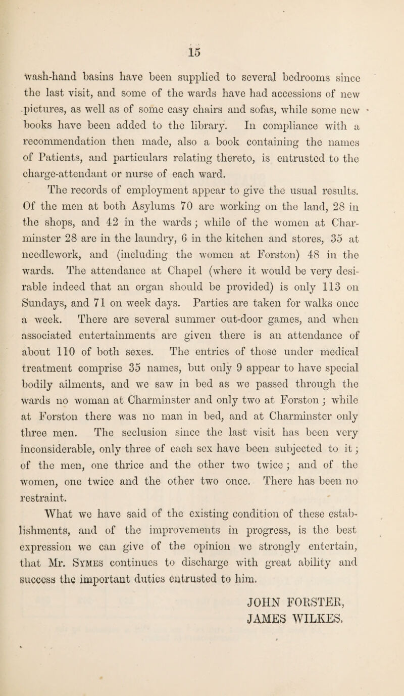 wash-hand basins have been supplied to several bedrooms since the last visit, and some of the wards have had accessions of new pictures, as well as of some easy chairs and sofas, while some new - books have been added to the library. In compliance with a recommendation then made, also a book containing the names of Patients, and particulars relating thereto, is entrusted to the charge-attendant or nurse of each ward. The records of employment appear to give the usual results. Of the men at both Asylums 70 are working on the land, 28 in the shops, and 42 in the wards; while of the women at Char- minster 28 are in the laundry, 6 in the kitchen and stores, 35 at needlework, and (including the women at Forston) 48 in the wards. The attendance at Chapel (where it would be very desi¬ rable indeed that an organ should be provided) is only 113 on Sundays, and 71 on week days. Parties are taken for walks once a week. There are several summer out-door games, and when associated entertainments are given there is an attendance of about 110 of both sexes. The entries of those under medical treatment comprise 35 names, but only 9 appear to have special bodily ailments, and we saw in bed as we passed through the wards no woman at Charminster and only two at Forston ; while at Forston there was no man in bed, and at Charminster only three men. The seclusion since the last visit has been very inconsiderable, only three of each sex have been subjected to it; of the men, one thrice and the other two twice ; and of the women, one twice and the other two once. There has been no restraint. What we have said of the existing condition of these estab¬ lishments, and of the improvements in progress, is the best expression we can give of the opinion we strongly entertain, that Mr. Symes continues to discharge with great ability and success the important duties entrusted to him. JOHN FORSTER, JAMES WILKES.