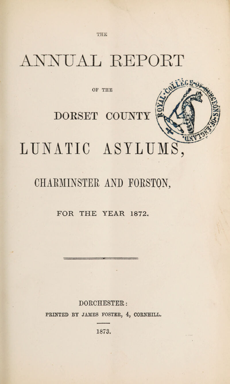 THE A TSTTsTTI A T, REPORT OF THE DORSET COUNTY LUNATIC ASYLUMS CHARMINSTER AND FORSTON, FOR THE YEAR 1872. DORCHESTER: PRINTED BY JAMES FOSTER, 4, CORNHILL. 1873.