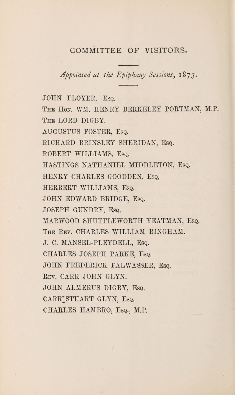 Appointed at the Epiphany Sessions, 1873. JOHN FLOYER, Esq. The Hon. WM. HENRY BERKELEY PORTMAN, M.P. The LORD DIGBY. AUGUSTUS FOSTER, Esq. RICHARD BRINSLEY SHERIDAN, Esq. ROBERT WILLIAMS, Esq. HASTINGS NATHANIEL MIDDLETON, Esq. HENRY CHARLES GOODDEN, Esq, HERBERT WILLIAMS, Esq. JOHN EDWARD BRIDGE, Esq. JOSEPH GUNDRY, Esq. MARWOOD SHUTTLEWORTH YEATMAN, Esq. The Rey. CHARLES WILLIAM BINGHAM. J. C. MANSEL-PLEYDELL, Esq. CHARLES JOSEPH PARKE, Esq. JOHN FREDERICK FALWASSER, Esq. Rey. CARR JOHN GLYN. JOHN ALMERUS DIGBY, Esq. CARR1STUART GLYN, Esq. CHARLES HAMBRO, Esq., M.P.