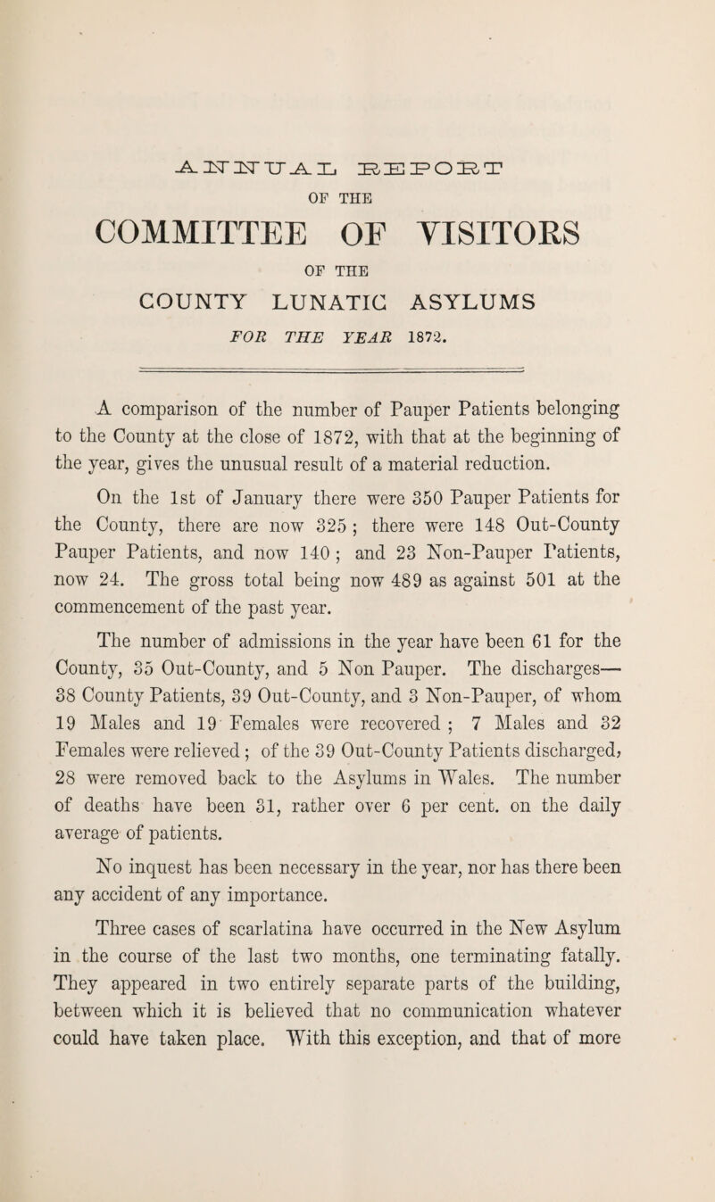 -A. ILT IN IT A Zj ZR,IE IPOIE^T OF THE COMMITTEE OE VISITORS OF THE COUNTY LUNATIC ASYLUMS FOR THE YEAR 1872. A comparison of the number of Pauper Patients belonging to the County at the close of 1872, with that at the beginning of the year, gives the unusual result of a material reduction. On the 1st of January there were 350 Pauper Patients for the County, there are now 325 ; there were 148 Out-County Pauper Patients, and now 140 ; and 23 Non-Pauper Patients, now 24. The gross total being now 489 as against 501 at the commencement of the past year. The number of admissions in the year have been 61 for the County, 35 Out-County, and 5 Non Pauper. The discharges— 38 County Patients, 39 Out-County, and 3 Non-Pauper, of whom 19 Males and 19 Females were recovered ; 7 Males and 32 Females were relieved ; of the 39 Out-County Patients discharged? 28 were removed back to the Asylums in Wales. The number of deaths have been 31, rather over 6 per cent, on the daily average of patients. No inquest has been necessary in the year, nor has there been any accident of any importance. Three cases of scarlatina have occurred in the New Asylum in the course of the last two months, one terminating fatally. They appeared in two entirely separate parts of the building, between which it is believed that no communication whatever could have taken place. With this exception, and that of more