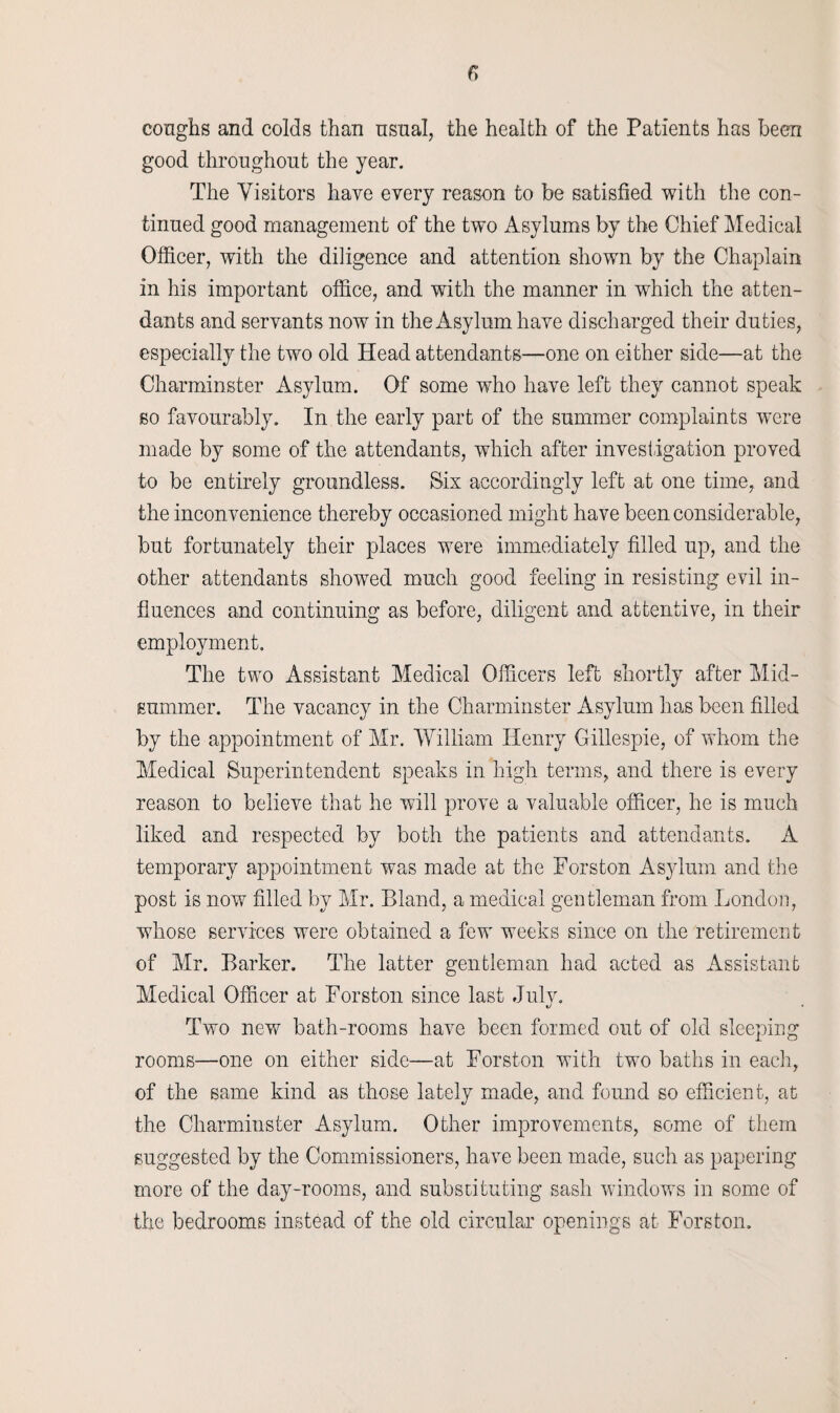coughs and colds than usual, the health of the Patients has been good throughout the year. The Visitors have every reason to be satisfied with the con¬ tinued good management of the two Asylums by the Chief Medical Officer, with the diligence and attention shown by the Chaplain in his important office, and with the manner in which the atten¬ dants and servants now in the Asylum have discharged their duties, especially the two old Head attendants—one on either side—at the Charminster Asylum. Of some who have left they cannot speak so favourably. In the early part of the summer complaints were made by some of the attendants, which after investigation proved to be entirely groundless. Six accordingly left at one time, and the inconvenience thereby occasioned might have been considerable, but fortunately their places were immediately filled up, and the other attendants showed much good feeling in resisting evil in¬ fluences and continuing as before, diligent and attentive, in their employment. The two Assistant Medical Officers left shortly after Mid¬ summer. The vacancy in the Charminster Asylum has been filled by the appointment of Mr. William Henry Gillespie, of whom the Medical Superintendent speaks in high terms, and there is every reason to believe that he will prove a valuable officer, he is much liked and respected by both the patients and attendants. A temporary appointment was made at the Forston Asylum and the post is now filled by Mr. Bland, a medical gentleman from London, whose services were obtained a few weeks since on the retirement of Mr. Barker. The latter gentleman had acted as Assistant Medical Officer at Forston since last July. Two new bath-rooms have been formed out of old sleeping rooms—one on either side—at Forston with two baths in each, of the same kind as those lately made, and found so efficient, at the Charminster Asylum. Other improvements, some of them suggested by the Commissioners, have been made, such as papering more of the day-rooms, and substituting sash windows in some of the bedrooms instead of the old circular openings at Forston.