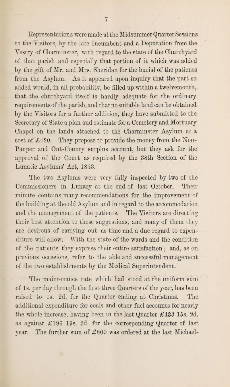 Representations were made at the Midsummer Quarter Sessions to the Visitors, by the late Incumbent and a Reputation from the Vestry of Charminster, with regard to the state of the Churchyard of that parish and especially that portion of it which was added by the gift of Mr. and Mrs. Sheridan for the burial of the patients from the Asylum. As it appeared upon inquiry that the part so added would, in all probability, be filled up within a twelvemonth, that the churchyard itself is hardly adequate for the ordinary requirements of the parish, and that no suitable land can be obtained by the Visitors for a further addition, they have submitted to the Secretary of State a plan and estimate for a Cemetery and Mortuary Chapel on the lands attached to the Charminster Asylum at a cost of £420. They propose to provide the money from the Non- Pauper and Out-County surplus account, but they ask for the approval of the Court as required by the 38th Section of the Lunatic Asylums’ Act, 1853. The two Asylums were very fully inspected by two of the Commissioners in Lunacy at the end of last October. Their minute contains many recommendations for the improvement of the building at the old Asylum and in regard to the accommodation and the management of the patients. The Visitors are directing their best attention to these suggestions, and many of them they are desirous of carrying out as time and a due regard to expen¬ diture will allow. With the state of the wards and the condition of the patients they express their entire satisfaction ; and, as on previous occasions, refer to the able and successful management of the two establishments by the Medical Superintendent. The maintenance rate which had stood at the uniform sum of Is. per day through the first three Quarters of the year, has been raised to Is. 2d. for the Quarter ending at Christmas. The additional expenditure for coals and other fuel accounts for nearly the whole increase, having been in the last Quarter £4S3 15s. 2d. as against £196 19s. 3d. for the corresponding Quarter of last year. The further sum of £800 was ordered at the last Michael-