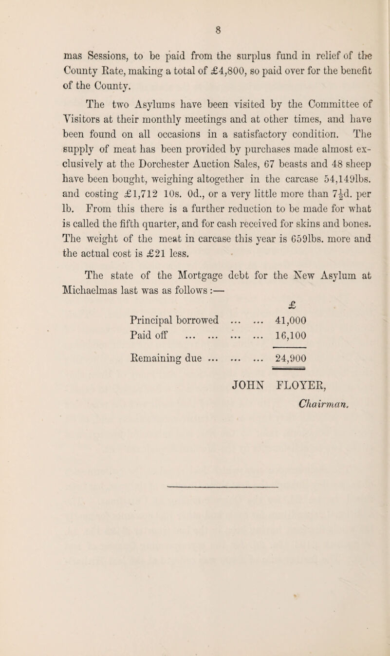 mas Sessions, to be paid from the surplus fund in relief of the County Rate, making a total of £4,800, so paid over for the benefit of the County. The two Asylums have been visited by the Committee of Visitors at their monthly meetings and at other times, and have been found on all occasions in a satisfactory condition. The supply of meat has been provided by purchases made almost ex¬ clusively at the Dorchester Auction Sales, 67 beasts and 48 sheep have been bought, weighing altogether in the carcase 54,149lbs. and costing £1,712 10s. 0d., or a very little more than 7^d. per lb. From this there is a further reduction to be made for what is called the fifth quarter, and for cash received for skins and bones. The weight of the meat in carcase this year is 659lbs. more and the actual cost is £21 less. Principal borrowed ... 41,000 16,100 Paid off Remaining due 24,900 JOHN FLOYER, Chairman.