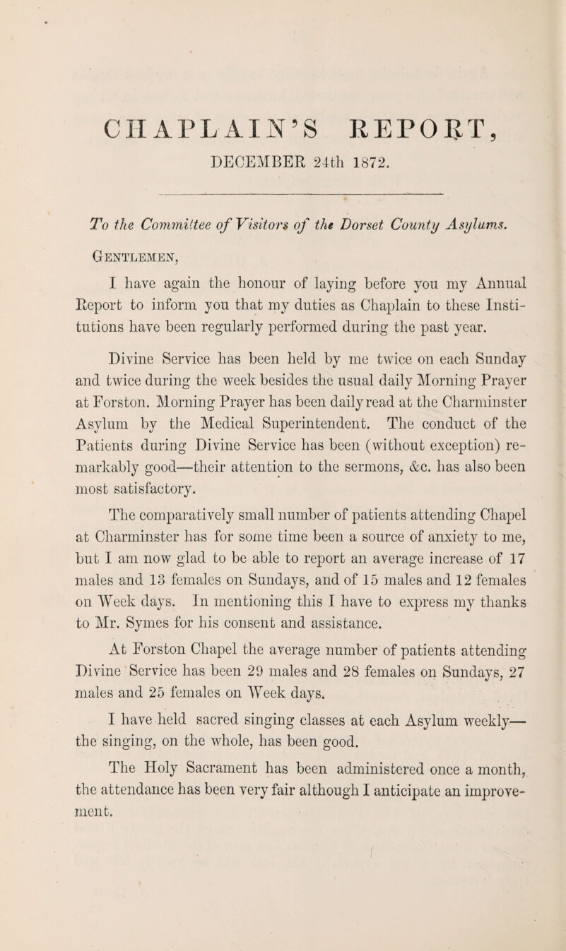 CHAPLAIN’S REPORT, DECEMBER 24th 1872. To the Committee of Visitors of the Dorset County Asylums. Gentlemen, I have again the honour of laying before you my Annual Report to inform you that my duties as Chaplain to these Insti¬ tutions have been regularly performed during the past year. Divine Service has been held by me twice on each Sunday and twice during the week besides the usual daily Morning Prayer at Forston. Morning Prayer has been daily read at the Charminster Asylum by the Medical Superintendent. The conduct of the Patients during Divine Service has been (without exception) re¬ markably good—their attention to the sermons, &c. has also been most satisfactory. The comparatively small number of patients attending Chapel at Charminster has for some time been a source of anxiety to me, but I am now glad to be able to report an average increase of 17 males and 13 females on Sundays, and of 15 males and 12 females on Week days. In mentioning this I have to express my thanks to Mr. Symes for his consent and assistance. At Forston Chapel the average number of patients attending Divine Service has been 29 males and 28 females on Sundays, 27 males and 25 females on Week days. I have held sacred singing classes at each Asylum weekly— the singing, on the whole, has been good. The Holy Sacrament has been administered once a month, the attendance has been very fair although I anticipate an improve¬ ment.