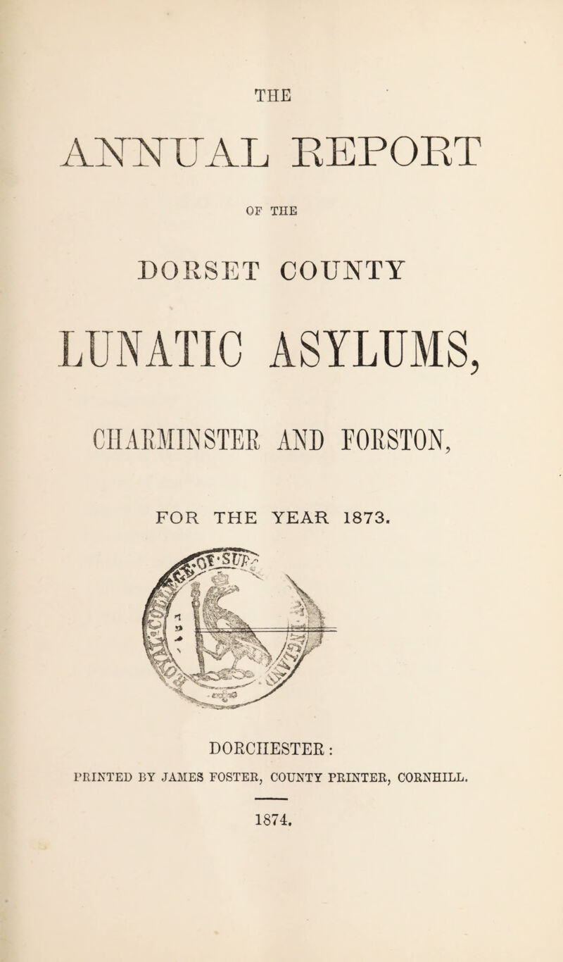 THE ANNUAL EEPOET OF THE DORSET LUNATIC COUNTY ASYLUMS, CHARMINSTER AND FORSTON, FOR THE YEAR 1873. DORCHESTER : PRINTED BY JAMES FOSTER, COUNTY PRINTER, CORNHILL. 1874.