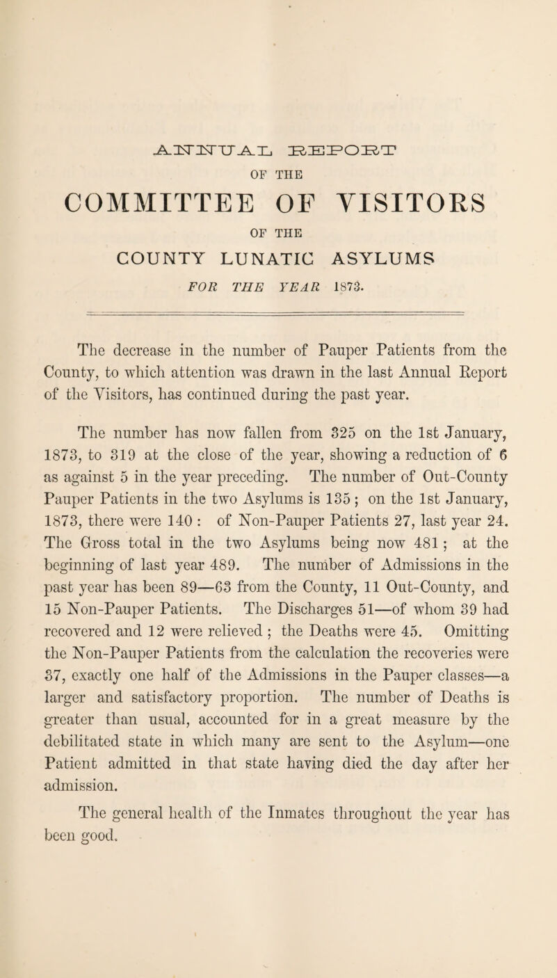 J^JSTJSTTJJ^Tj z^zet^oir-t OF THE COMMITTEE OF VISITORS OF THE COUNTY LUNATIC ASYLUMS FOR THE YEAR 1873. The decrease in the number of Pauper Patients from the County, to which attention was drawn in the last Annual Report of the Visitors, has continued during the past year. The number has now fallen from 325 on the 1st January, 1873, to 319 at the close of the year, showing a reduction of 6 as against 5 in the year preceding. The number of Out-County Pauper Patients in the two Asylums is 135 ; on the 1st January, 1873, there were 140 : of Non-Pauper Patients 27, last year 24. The Gross total in the two Asylums being now 481; at the beginning of last year 489. The number of Admissions in the past year has been 89—63 from the County, 11 Out-County, and 15 Non-Pauper Patients. The Discharges 51—of whom 39 had recovered and 12 were relieved ; the Deaths were 45. Omitting the Non-Pauper Patients from the calculation the recoveries were 37, exactly one half of the Admissions in the Pauper classes—a larger and satisfactory proportion. The number of Deaths is greater than usual, accounted for in a great measure by the debilitated state in which many are sent to the Asylum—one Patient admitted in that state having died the day after her admission. The general health of the Inmates throughout the year has been good.