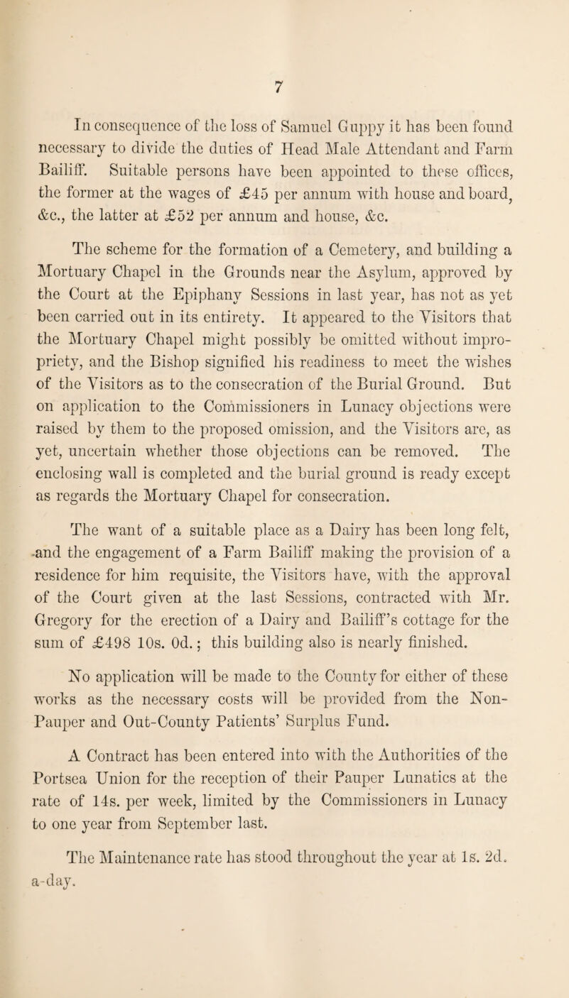 In consequence of the loss of Samuel Guppy it has been found necessary to divide the duties of Head Male Attendant and Farm Bailiff. Suitable persons have been appointed to these offices, the former at the wages of £45 per annum with house and board, &c., the latter at £52 per annum and house, &c. The scheme for the formation of a Cemetery, and building a Mortuary Chapel in the Grounds near the Asylum, approved by the Court at the Epiphany Sessions in last year, has not as yet been carried out in its entirety. It appeared to the Visitors that the Mortuary Chapel might possibly be omitted without impro¬ priety, and the Bishop signified his readiness to meet the wishes of the Visitors as to the consecration of the Burial Ground. But on application to the Commissioners in Lunacy objections were raised by them to the proposed omission, and the Visitors are, as yet, uncertain whether those objections can be removed. The enclosing wall is completed and the burial ground is ready except as regards the Mortuary Chapel for consecration. The want of a suitable place as a Dairy has been long felt, •and the engagement of a Farm Bailiff making the provision of a residence for him requisite, the Visitors have, with the approval of the Court given at the last Sessions, contracted with Mr. Gregory for the erection of a Dairy and Bailiff’s cottage for the sum of £498 10s. Od.; this building also is nearly finished. No application will be made to the County for cither of these works as the necessary costs will be provided from the Non- Pauper and Out-County Patients’ Surplus Fund. A Contract has been entered into with the Authorities of the Portsea Union for the reception of their Pauper Lunatics at the rate of 14s. per week, limited by the Commissioners in Lunacy to one year from September last. The Maintenance rate has stood throughout the year at Is. 2d. a-day.