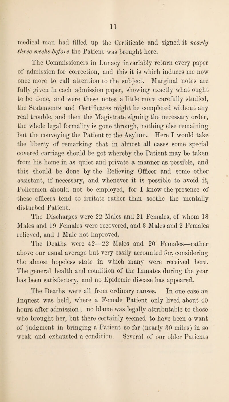 medical man had fdled up the Certificate and signed it nearly three weeks before the Patient was brought here. The Commissioners in Lunacy invariably return every paper of admission for correction, and this it is which induces me now once more to call attention to the subject. Marginal notes are fully given in each admission paper, showing exactly what ought to be done, and were these notes a little more carefully studied, the Statements and Certificates might be completed without any real trouble, and then the Magistrate signing the necessary order, the whole legal formality is gone through, nothing else remaining but the conveying the Patient to the Asylum. Here I would take the liberty of remarking that in almost all cases some special covered carriage should be got whereby the Patient may be taken from his home in as quiet and private a manner as possible, and this should be done by the Relieving Officer and some other assistant, if necessary, and whenever it is possible to avoid it, Policemen should not be employed, for I know the presence of these officers tend to irritate rather than soothe the mentally disturbed Patient. The Discharges were 22 Males and 21 Females, of whom 18 Males and 19 Females were recovered, and 3 Males and 2 Females relieved, and 1 Male not improved. The Deaths were 42—22 Males and 20 Females—rather above our usual average but very easily accounted for, considering the almost hopeless state in which many were received here. The general health and condition of the Inmates during the year has been satisfactory, and no Epidemic disease has appeared. The Deaths were all from ordinary causes. In one case an Inquest was held, where a Female Patient only lived about 40 hours after admission ; no blame was legally attributable to those who brought her, but there certainly seemed to have been a want of judgment in bringing a Patient so far (nearly 30 miles) in so weak and exhausted a condition. Several of our older Patients