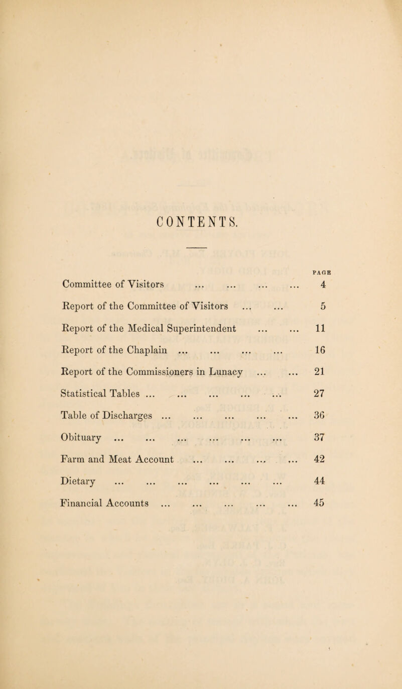 CONTENTS. PAGE Committee of Visitors ... ... ... ... 4 Report of the Committee of Visitors ... ... 5 Report of the Medical Superintendent ... ... 11 Report of the Chaplain ... ... ... ... 16 Report of the Commissioners in Lunacy ... ... 21 Statistical Tables ... ... ... ... ... 27 Table of Discharges ... ... ... ... ... 36 Obituary ... ... ... ... ... ... 37 Farm and Meat Account ... ... ... ... 42 Dietary ... ... ... ... ... ... 44 Financial Accounts ... ... ... ... ... 45