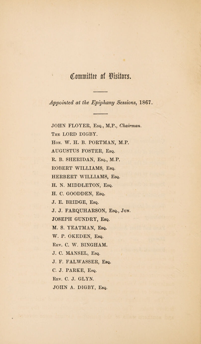 (tamittw ssi Visitors. Appointed at the Epiphany Sessions, 1867 JOHN FLOYER, Esq., M.P., Chairman. The LORD DIGBY. Hon. W. H. B. PORTMAN, M.P. AUGUSTUS FOSTER, Esq. R. B. SHERIDAN, Esq., M.P. ROBERT WILLIAMS, Esq. HERBERT WILLIAMS, Esq. H. N. MIDDLETON, Esq. H. C. GOODDEN, Esq. J. E. BRIDGE, Esq. J. J. FARQUHARSON, Esq., Jun. JOSEPH GUNDRY, Esq. M. S. YEATMAN, Esq. W. P. OKEDEN, Esq. Rey. C. W. BINGHAM. J. C. MANSEL, Esq. J. F. FALWASSER, Esq. C. J. PARKE, Esq. Rev. C. J. GLYN. JOHN A. DIGBY, Esq.