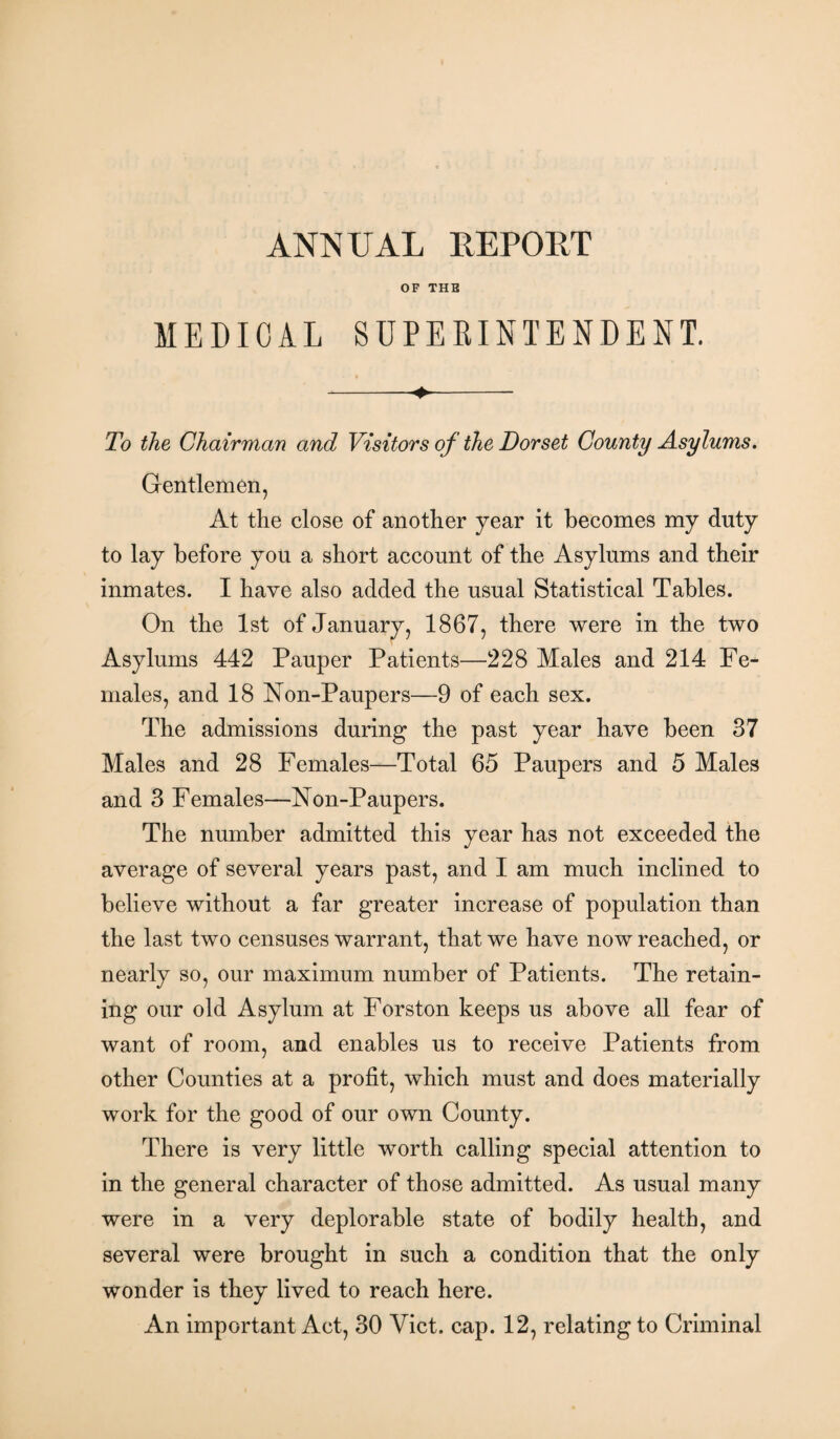 OF THE MEDICAL SUPERINTENDENT. -- To the Chairman and Visitors of the Dorset County Asylums. Gentlemen, At the close of another year it becomes my duty to lay before you a short account of the Asylums and their inmates. I have also added the usual Statistical Tables. On the 1st of January, 1867, there were in the two Asylums 442 Pauper Patients—228 Males and 214 Fe¬ males, and 18 Non-Paupers—9 of each sex. The admissions during the past year have been 37 Males and 28 Females—Total 65 Paupers and 5 Males and 3 Females—Non-Paupers. The number admitted this year has not exceeded the average of several years past, and I am much inclined to believe without a far greater increase of population than the last two censuses warrant, that we have now reached, or nearly so, our maximum number of Patients. The retain¬ ing our old Asylum at Forston keeps us above all fear of want of room, and enables us to receive Patients from other Counties at a profit, which must and does materially work for the good of our own County. There is very little worth calling special attention to in the general character of those admitted. As usual many were in a very deplorable state of bodily health, and several were brought in such a condition that the only wonder is they lived to reach here. An important Act, 30 Viet. cap. 12, relating to Criminal