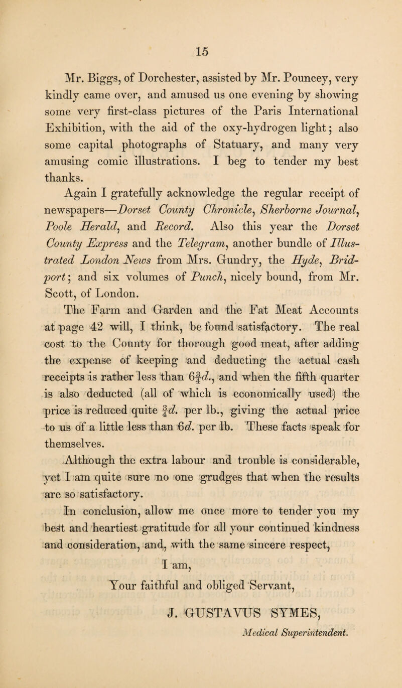 Mr. Biggs, of Dorchester, assisted by Mr. Pouncey, very kindly came over, and amused us one evening by showing some very first-class pictures of the Paris International Exhibition, with the aid of the oxy-hydrogen light; also some capital photographs of Statuary, and many very amusing comic illustrations. I beg to tender my best thanks. Again I gratefully acknowledge the regular receipt of newspapers—Dorset County Chronicle, Sherborne Journal, Poole Herald, and Record. Also this year the Dorset County Express and the Telegram, another bundle of Illus¬ trated London News from Mrs. Gundry, the Hyde, Brid- port; and six volumes of Punch, nicely bound, from Mr. Scott, of London. The Farm and Garden and the Fat Meat Accounts at page 42 will, I think, be found satisfactory. The real cost to the County for thorough good meat, after adding the expense of keeping and deducting the actual cash receipts is rather less than 6f<A, and when the fifth quarter is also deducted (all of which is economically used) the qjrice is reduced quite fd. per lb., giving the actual price to us of a little less than Qd. per lb. These facts speak for themselves. Although the extra labour and trouble is considerable, yet I am quite sure no one grudges that when the results are so satisfactory. In conclusion, allow me once more to tender you my best and heartiest gratitude for all your continued kindness and consideration, and, with the same sincere respect, I am, Your faithful and obliged Servant, J. ‘GUST A YUS SYMES, Medical Superintendent.