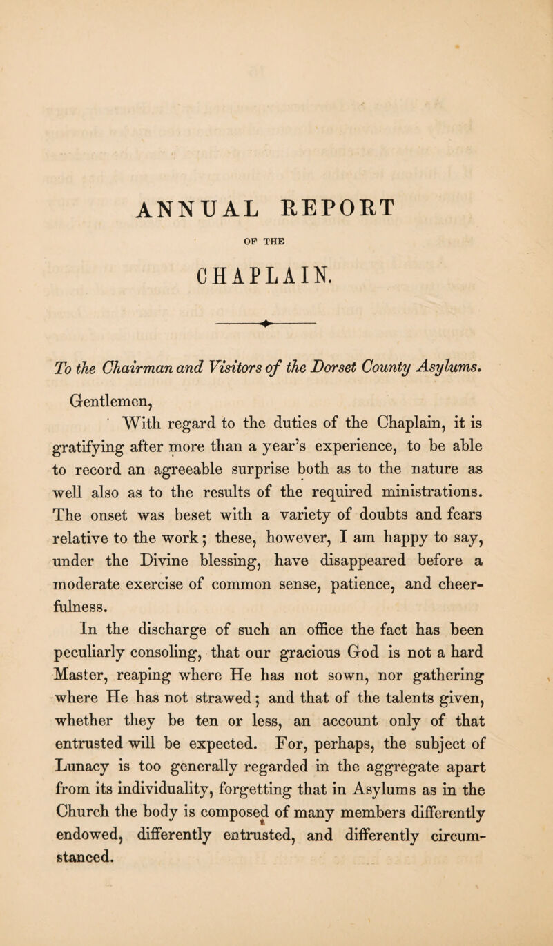 OF THE CHAPLAIN. -- To the Chairman and Visitors of the Dorset County Asylums. Gentlemen, With regard to the duties of the Chaplain, it is gratifying after more than a year’s experience, to be able to record an agreeable surprise both as to the nature as well also as to the results of the required ministrations. The onset was beset with a variety of doubts and fears relative to the work; these, however, I am happy to say, under the Divine blessing, have disappeared before a moderate exercise of common sense, patience, and cheer¬ fulness. In the discharge of such an office the fact has been peculiarly consoling, that our gracious God is not a hard Master, reaping where He has not sown, nor gathering where He has not strawed; and that of the talents given, whether they be ten or less, an account only of that entrusted will be expected. For, perhaps, the subject of Lunacy is too generally regarded in the aggregate apart from its individuality, forgetting that in Asylums as in the Church the body is composed of many members differently endowed, differently entrusted, and differently circum¬ stanced.