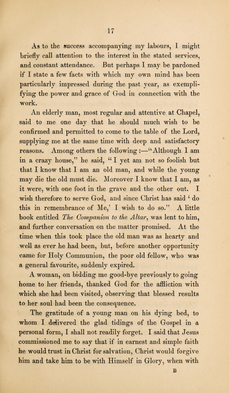 As to the success accompanying my labours, I might briefly call attention to the interest in the stated services, and constant attendance. But perhaps I may be pardoned if I state a few facts with which my own mind has been particularly impressed during the past year, as exempli¬ fying the power and grace of God in connection with the work. An elderly man, most regular and attentive at Chapel, said to me one day that he should much wish to be confirmed and permitted to come to the table of the Lord, supplying me at the same time with deep and satisfactory reasons. Among others the following :—u Although I am in a crazy house,” he said, u I yet am not so foolish but that I know that I am an old man, and while the young may die the old must die. Moreover I know that I am, as it were, with one foot in the grave and the other out. I wish therefore to serve God, and since Christ has said c do this in remembrance of Me,’ I wish to do so.” A little book entitled The Companion to the Altar, was lent to him, and further conversation on the matter promised. At the time when this took place the old man was as hearty and well as ever he had been, but, before another opportunity came for Holy Communion, the poor old fellow, who was a general favourite, suddenly expired. A woman, on bidding me good-bye previously to going home to her friends, thanked God for the affliction with which she had been visited, observing that blessed results to her soul had been the consequence. The gratitude of a young man on his dying bed, to whom I delivered the glad tidings of the Gospel in a personal form, I shall not readily forget. I said that Jesus commissioned me to say that if in earnest and simple faith he would trust in Christ for salvation, Christ would forgive him and take him to be with Himself in Glory, when with B
