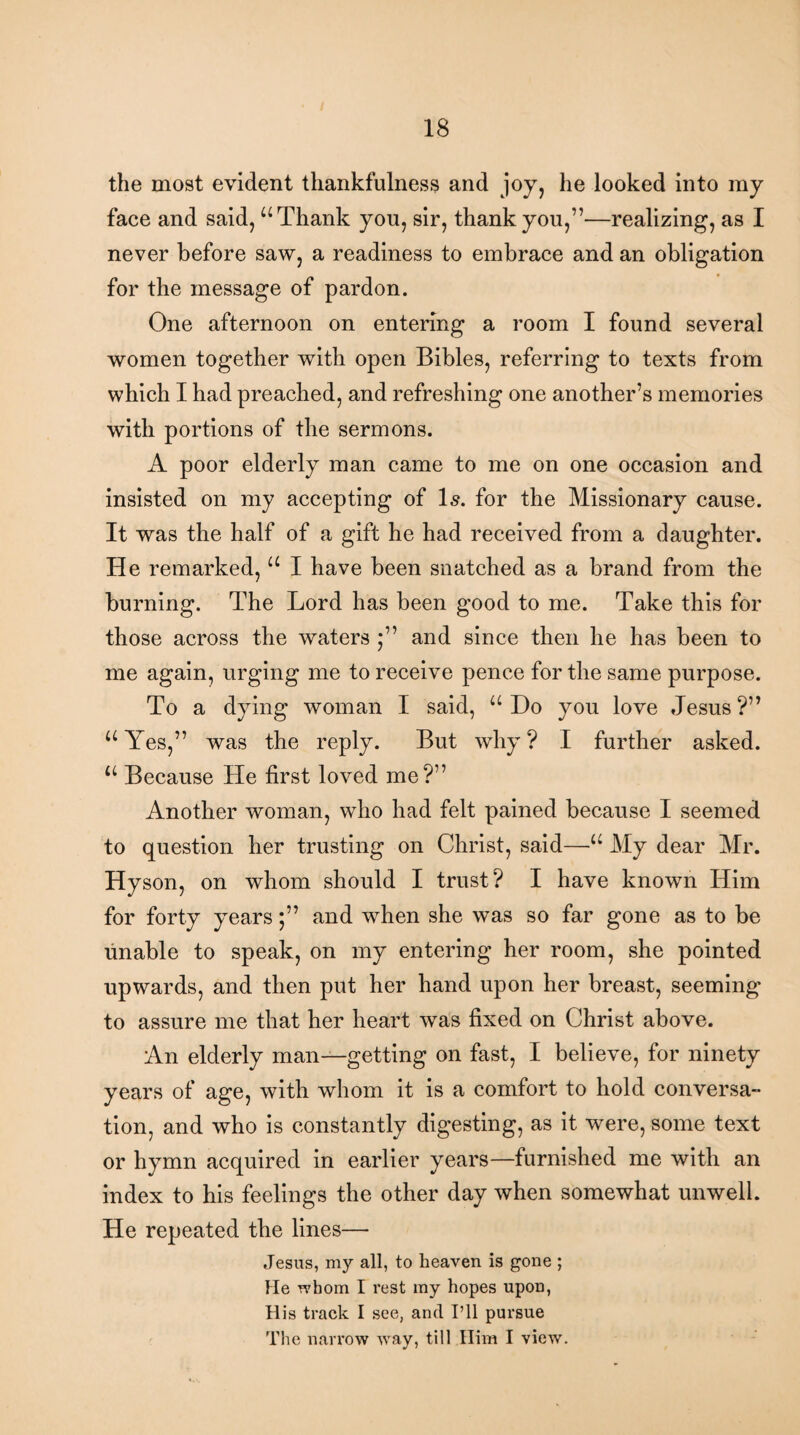 the most evident thankfulness and joy, lie looked into my face and said, “Thank you, sir, thank you,”—realizing, as I never before saw, a readiness to embrace and an obligation for the message of pardon. One afternoon on entering a room I found several women together with open Bibles, referring to texts from which I had preached, and refreshing one another’s memories with portions of the sermons. A poor elderly man came to me on one occasion and insisted on my accepting of Is. for the Missionary cause. It was the half of a gift he had received from a daughter. He remarked, “ I have been snatched as a brand from the burning. The Lord has been good to me. Take this for those across the waters *” and since then he has been to me again, urging me to receive pence for the same purpose. To a dying woman I said, “ Do you love Jesus ?” “ Yes,” was the reply. But why ? I further asked. “ Because He first loved me?” Another woman, who had felt pained because I seemed to question her trusting on Christ, said—•“ My dear Mr. Hyson, on whom should I trust? I have known Him for forty years;” and when she was so far gone as to be unable to speak, on my entering her room, she pointed upwards, and then put her hand upon her breast, seeming to assure me that her heart was fixed on Christ above. An elderly man—getting on fast, I believe, for ninety years of age, with whom it is a comfort to hold conversa- tion, and who is constantly digesting, as it were, some text or hymn acquired in earlier years—furnished me with an index to his feelings the other day when somewhat unwell. He repeated the lines— Jesus, my all, to heaven is gone ; He whom I rest my hopes upon, His track I see, and I’ll pursue The narrow way, till Him I view.