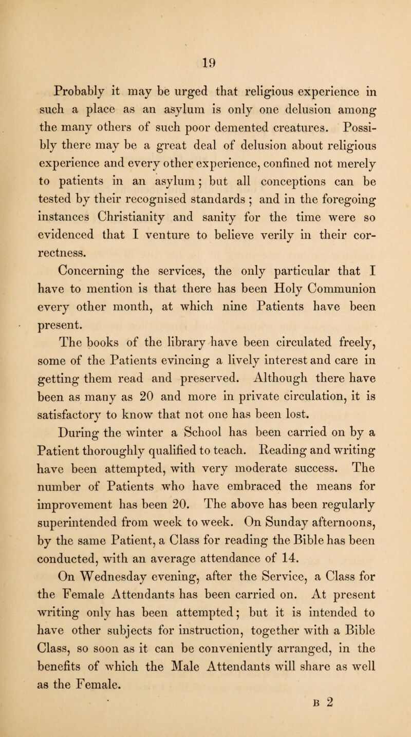 Probably it may be urged that religious experience in such a place as an asylum is only one delusion among the many others of such poor demented creatures. Possi¬ bly there may be a great deal of delusion about religious experience and every other experience, confined not merely to patients in an asylum; bat all conceptions can be tested by their recognised standards ; and in the foregoing instances Christianity and sanity for the time were so evidenced that I venture to believe verily in their cor¬ rectness. Concerning the services, the only particular that I have to mention is that there has been Holy Communion every other month, at which nine Patients have been present. The books of the library have been circulated freely, some of the Patients evincing a lively interest and care in getting them read and preserved. Although there have been as many as 20 and more in private circulation, it is satisfactory to know that not one has been lost. During the winter a School has been carried on by a Patient thoroughly qualified to teach. Reading and writing have been attempted, with very moderate success. The number of Patients who have embraced the means for improvement has been 20. The above has been regularly superintended from week to week. On Sunday afternoons, by the same Patient, a Class for reading the Bible has been conducted, with an average attendance of 14. On Wednesday evening, after the Service, a Class for the Female Attendants has been carried on. At present writing only has been attempted; but it is intended to have other subjects for instruction, together with a Bible Class, so soon as it can be conveniently arranged, in the benefits of which the Male Attendants will share as well as the Female. B 2