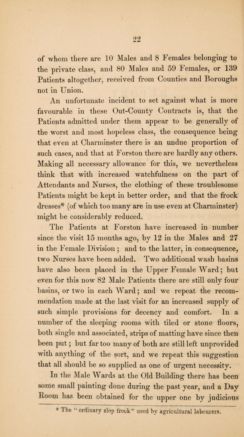 of whom there are 10 Males and 8 Females belonging to the private class, and 80 Males and 59 Females, or 139 Patients altogether, received from Counties and Boroughs not in Union. An unfortunate incident to set against what is more favourable in these Out-County Contracts is, that the Patients admitted under them appear to be generally of the worst and most hopeless class, the consequence being that even at Charminster there is an undue proportion of such cases, and that at Forston there are hardly any others. Making all necessary allowance for this, we nevertheless think that with increased watchfulness on the part of Attendants and Nurses, the clothing of these troublesome Patients might be kept in better order, and that the frock dresses* (of which too many are in use even at Charminster) might be considerably reduced. The Patients at Forston have increased in number since the visit 15 months ago, by 12 in the Males and 27 in the Female Division ; and to the latter, in consequence, two Nurses have been added. Two additional wash basins have also been placed in the Upper Female Ward; but even for this now 82 Male Patients there are still only four basins, or two in each Ward; and we repeat the recom¬ mendation made at the last visit for an increased supply of such simple provisions for decency and comfort. In a number of the sleeping rooms with tiled or stone floors, both single and associated, strips of matting have since then been put; but far too many of both are still left unprovided with anything of the sort, and we repeat this suggestion that all should be so supplied as one of urgent necessity. In the Male Wards at the Old Building there has been some small painting done during the past year, and a Day Boom has been obtained for the upper one by judicious * ^he <l ordinary slop frock” used by agricultural labourers.