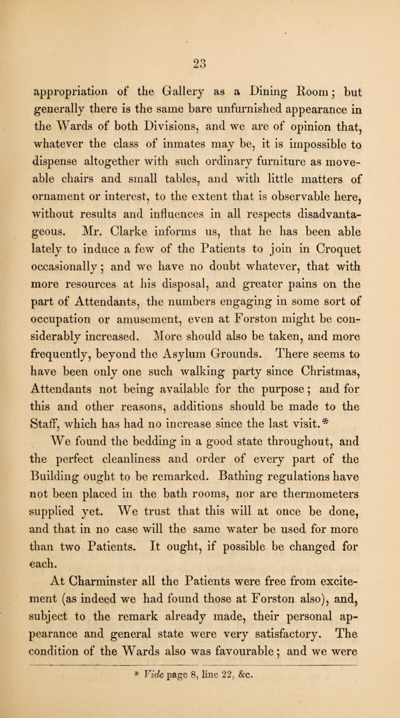 appropriation of the Gallery as a Dining Room; but generally there is the same bare unfurnished appearance in the Wards of both Divisions, and we are of opinion that, whatever the class of inmates may be, it is impossible to dispense altogether with such ordinary furniture as move- able chairs and small tables, and with little matters of ornament or interest, to the extent that is observable here, without results and influences in all respects disadvanta¬ geous. Mr. Clarke informs us, that he has been able lately to induce a few of the Patients to join in Croquet occasionally; and we have no doubt whatever, that with more resources at his disposal, and greater pains on the part of Attendants, the numbers engaging in some sort of occupation or amusement, even at Forston might be con¬ siderably increased. More should also be taken, and more frequently, beyond the Asylum Grounds. There seems to have been only one such walking party since Christmas, Attendants not being available for the purpose; and for this and other reasons, additions should be made to the Staff, which has had no increase since the last visit.* We found the bedding in a good state throughout, and the perfect cleanliness and order of every part of the Building ought to be remarked. Bathing regulations have not been placed in the bath rooms, nor are thermometers supplied yet. We trust that this will at once be done, and that in no case will the same water be used for more than two Patients. It ought, if possible be changed for each. At Charminster all the Patients were free from excite¬ ment (as indeed we had found those at Forston also), and, subject to the remark already made, their personal ap¬ pearance and general state were very satisfactory. The condition of the Wards also was favourable; and we were * Vide page 8, line 22, &c